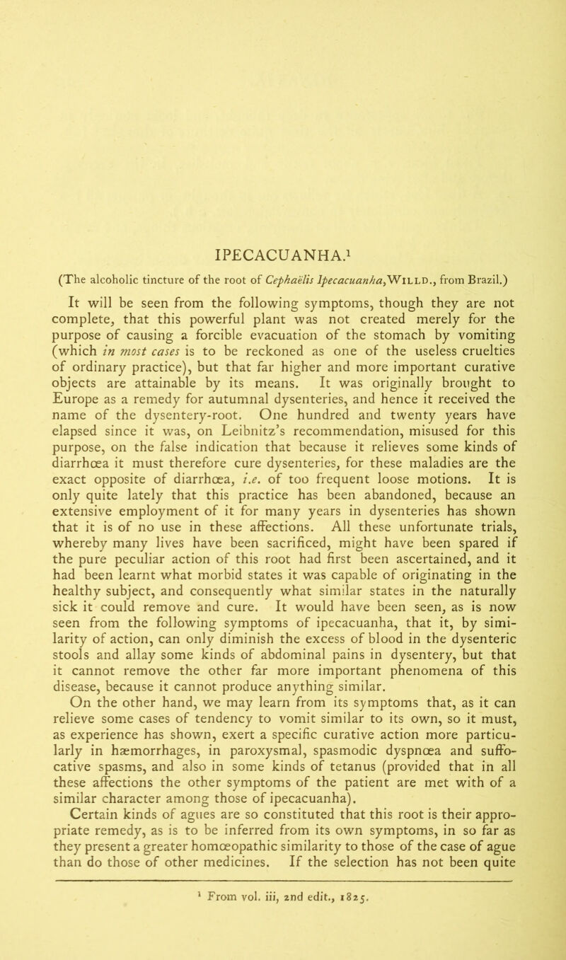 (The alcoholic tincture of the root of Cephaelis IpecacuanhayWiLLD., from Brazil.) It will be seen from the following symptoms, though they are not complete, that this powerful plant was not created merely for the purpose of causing a forcible evacuation of the stomach by vomiting (which in most cases is to be reckoned as one of the useless cruelties of ordinary practice), but that far higher and more important curative objects are attainable by its means. It was originally brought to Europe as a remedy for autumnal dysenteries, and hence it received the name of the dysentery-root. One hundred and twenty years have elapsed since it was, on Leibnitz’s recommendation, misused for this purpose, on the false indication that because it relieves some kinds of diarrhoea it must therefore cure dysenteries, for these maladies are the exact opposite of diarrhoea, i.e. of too frequent loose motions. It is only quite lately that this practice has been abandoned, because an extensive employment of it for many years in dysenteries has shown that it is of no use in these affections. All these unfortunate trials, whereby many lives have been sacrificed, might have been spared if the pure peculiar action of this root had first been ascertained, and it had been learnt what morbid states it was capable of originating in the healthy subject, and consequently what similar states in the naturally sick it could remove and cure. It would have been seen, as is now seen from the following symptoms of ipecacuanha, that it, by simi- larity of action, can only diminish the excess of blood in the dysenteric stools and allay some kinds of abdominal pains in dysentery, but that it cannot remove the other far more important phenomena of this disease, because it cannot produce anything similar. On the other hand, we may learn from its symptoms that, as it can relieve some cases of tendency to vomit similar to its own, so it must, as experience has shown, exert a specific curative action more particu- larly in haemorrhages, in paroxysmal, spasmodic dyspnoea and suffo- cative spasms, and also in some kinds of tetanus (provided that in all these affections the other symptoms of the patient are met with of a similar character among those of ipecacuanha). Certain kinds of agues are so constituted that this root is their appro- priate remedy, as is to be inferred from its own symptoms, in so far as they present a greater homoeopathic similarity to those of the case of ague than do those of other medicines. If the selection has not been quite