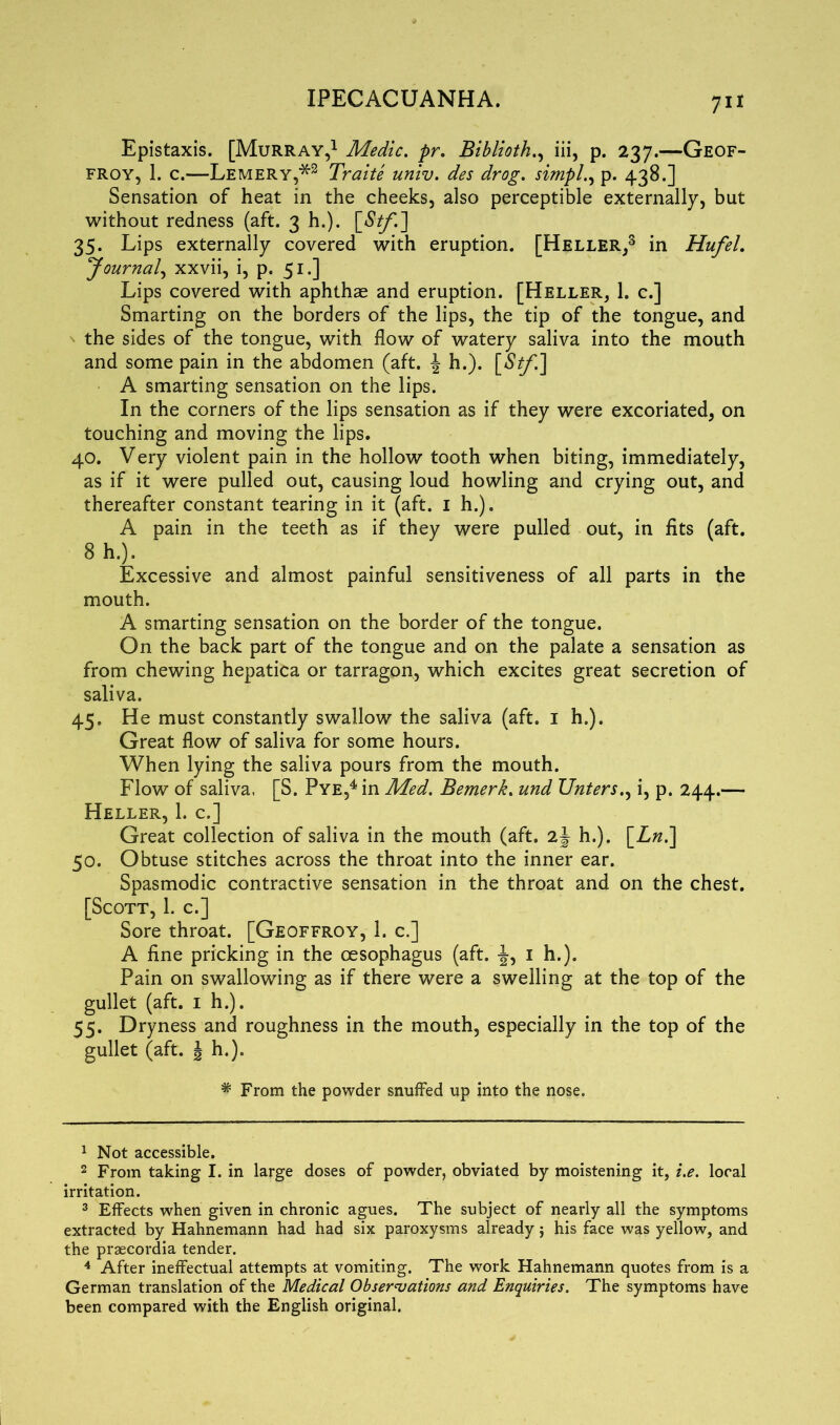 Epistaxis. [Murray,1 2 Medic, pr. Biblioth., iii, p. 237.—Geof- froy, 1. c.—Lemery,*3 Traite univ. des drog. simply p. 438.] Sensation of heat in the cheeks, also perceptible externally, but without redness (aft. 3 h.). [Stf,*.] 35. Lips externally covered with eruption. [Heller,3 in Hufel. Journal, xxvii, i, p. 51.] Lips covered with aphthae and eruption. [Heller, 1. c.] Smarting on the borders of the lips, the tip of the tongue, and the sides of the tongue, with flow of watery saliva into the mouth and some pain in the abdomen (aft. \ h.). [Stf.] A smarting sensation on the lips. In the corners of the lips sensation as if they were excoriated, on touching and moving the lips. 40. Very violent pain in the hollow tooth when biting, immediately, as if it were pulled out, causing loud howling and crying out, and thereafter constant tearing in it (aft. 1 h.). A pain in the teeth as if they were pulled out, in fits (aft. 8 h.). Excessive and almost painful sensitiveness of all parts in the mouth. A smarting sensation on the border of the tongue. On the back part of the tongue and on the palate a sensation as from chewing hepatica or tarragon, which excites great secretion of saliva. 45. He must constantly swallow the saliva (aft. 1 h.). Great flow of saliva for some hours. When lying the saliva pours from the mouth. Flow of saliva, [S. Pye,4 in Med. Bemerk. und Unters., i, p. 244.— Heller, 1. c.] Great collection of saliva in the mouth (aft. h.). [Ln.] 50. Obtuse stitches across the throat into the inner ear. Spasmodic contractive sensation in the throat and on the chest. [Scott, 1. c.] Sore throat. [Geoffroy, 1. c.] A fine pricking in the oesophagus (aft. 1 h.). Pain on swallowing as if there were a swelling at the top of the gullet (aft. 1 h.). 55. Dryness and roughness in the mouth, especially in the top of the gullet (aft. J h.). * From the powder snuffed up into the nose. 1 Not accessible. 2 From taking I. in large doses of powder, obviated by moistening it, i.e. local irritation. 3 Effects when given in chronic agues. The subject of nearly all the symptoms extracted by Hahnemann had had six paroxysms already5 his face was yellow, and the praecordia tender. 4 After ineffectual attempts at vomiting. The work Hahnemann quotes from is a German translation of the Medical Observations and Enquiries. The symptoms have been compared with the English original.