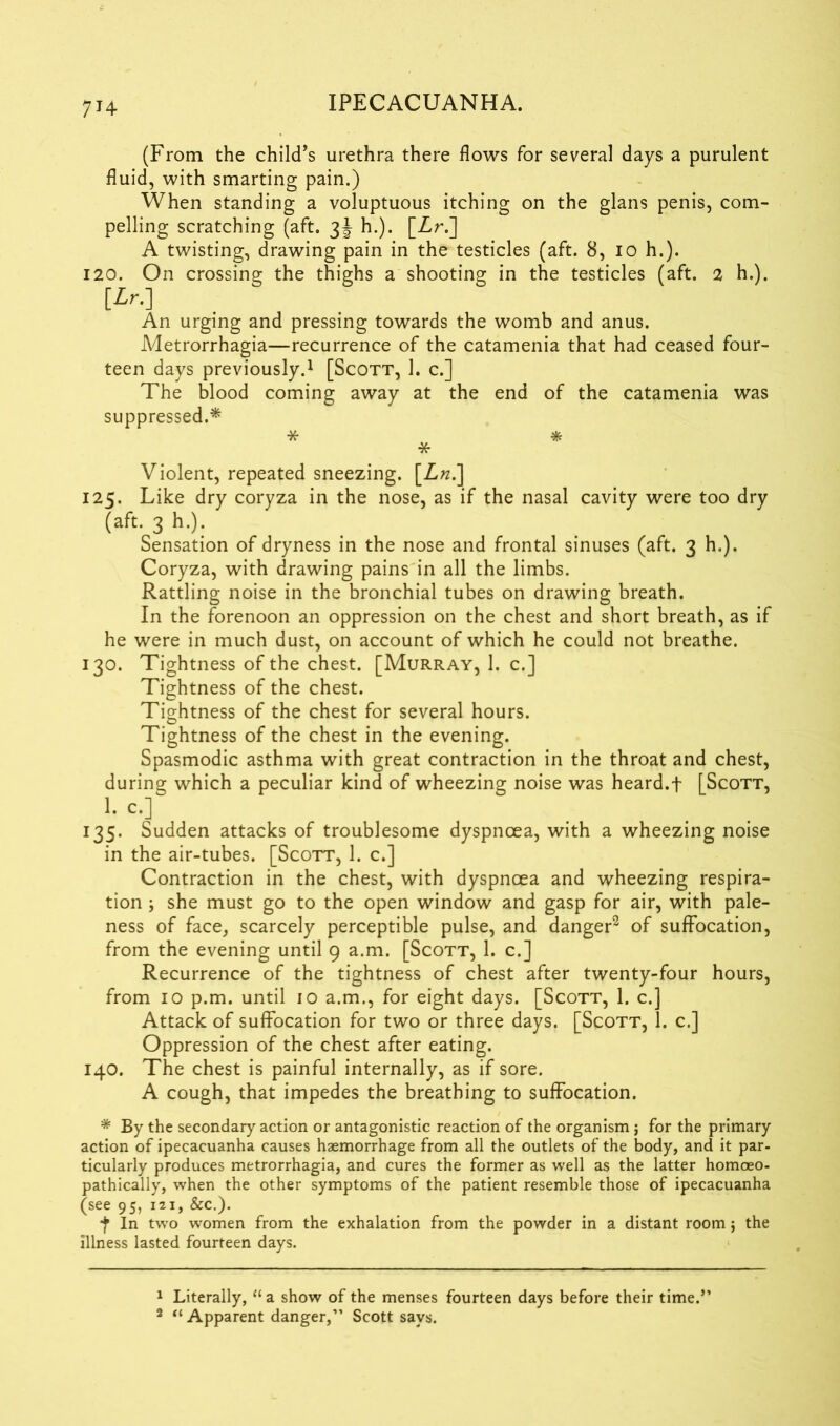 7H (From the child’s urethra there flows for several days a purulent fluid, with smarting pain.) When standing a voluptuous itching on the glans penis, com- pelling scratching (aft. 3J h.). [Zr.] A twisting, drawing pain in the testicles (aft. 8, 10 h.). 120. On crossing the thighs a shooting in the testicles (aft. 2 h.). An urging and pressing towards the womb and anus. Metrorrhagia—recurrence of the catamenia that had ceased four- teen days previously.1 [Scott, 1. c.] The blood coming away at the end of the catamenia was suppressed.* * * * Violent, repeated sneezing. [Z«.] 125. Like dry coryza in the nose, as if the nasal cavity were too dry (aft. 3 h.). Sensation of dryness in the nose and frontal sinuses (aft. 3 h.). Coryza, with drawing pains in all the limbs. Rattling noise in the bronchial tubes on drawing breath. In the forenoon an oppression on the chest and short breath, as if he were in much dust, on account of which he could not breathe. 130. Tightness of the chest. [Murray, 1. c.] Tightness of the chest. Tightness of the chest for several hours. Tightness of the chest in the evening. Spasmodic asthma with great contraction in the throat and chest, during which a peculiar kind of wheezing noise was heard.f [Scott, >•c-] 135. Sudden attacks of troublesome dyspnoea, with a wheezing noise in the air-tubes. [Scott, 1. c.] Contraction in the chest, with dyspnoea and wheezing respira- tion ; she must go to the open window and gasp for air, with pale- ness of face, scarcely perceptible pulse, and danger2 of suffocation, from the evening until 9 a.m. [Scott, 1. c.] Recurrence of the tightness of chest after twenty-four hours, from 10 p.m. until 10 a.m., for eight days. [Scott, 1. c.] Attack of suffocation for two or three days. [Scott, 1. c.] Oppression of the chest after eating. 140. The chest is painful internally, as if sore. A cough, that impedes the breathing to suffocation. * By the secondary action or antagonistic reaction of the organism ; for the primary action of ipecacuanha causes haemorrhage from all the outlets of the body, and it par- ticularly produces metrorrhagia, and cures the former as well as the latter homoeo- pathically, when the other symptoms of the patient resemble those of ipecacuanha (see 95, 121, &c.). f In two women from the exhalation from the powder in a distant room j the illness lasted fourteen days. 1 Literally, “ a show of the menses fourteen days before their time.” 2 “ Apparent danger,” Scott says.