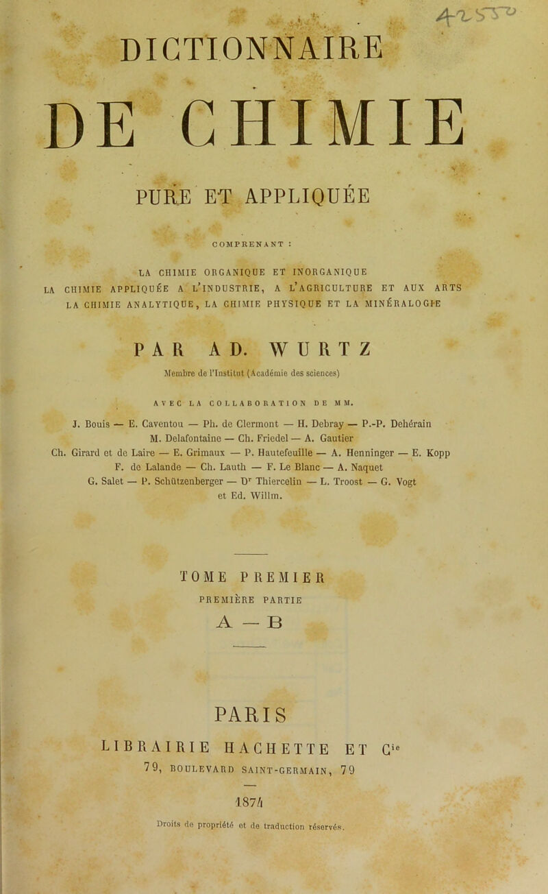 DE CHIMIE PURE ET APPLIQUÉE COMPRENANT : LA CHIMIE ORGANIQUE ET INORGANIQUE LA CHIMIE APPLIQUÉE A L’iNDUSTRIE, A L’AGRICULTURE ET AUX ARTS LA CHIMIE ANALYTIQUE, LA CHIMIE PHYSIQUE ET LA MINÉRALOGI-E PAR AD. WURTZ Membre de l’Institut (Académie des sciences) AVEC LA COLLABORATION DE MM. J. Rouis — E. Caventou — Pli. de Clermont — H. Debray — P.-P. Dehérain M. Delafontaine — Ch. Friedel — A. Gautier Ch. Girard et de Laire — E. Grimaux — P. Hautefeuille — A. Henninger — E. Kopp F. do Lalande — Ch. Lauth — F. Le Blanc — A. Naquet G. Salet — P. Schützenberger — Dr Thiercelin — L. Troost — G. Vogt et Ed. Willm. T 0 M E PREMIER PREMIÈRE PARTIE A — B PARIS LIBRAIRIE HACHETTE ET Cie 79, BOULEVARD SAINT-GERMAIN, 79 187/1 Droits de propriété ot de traduction résorvés.