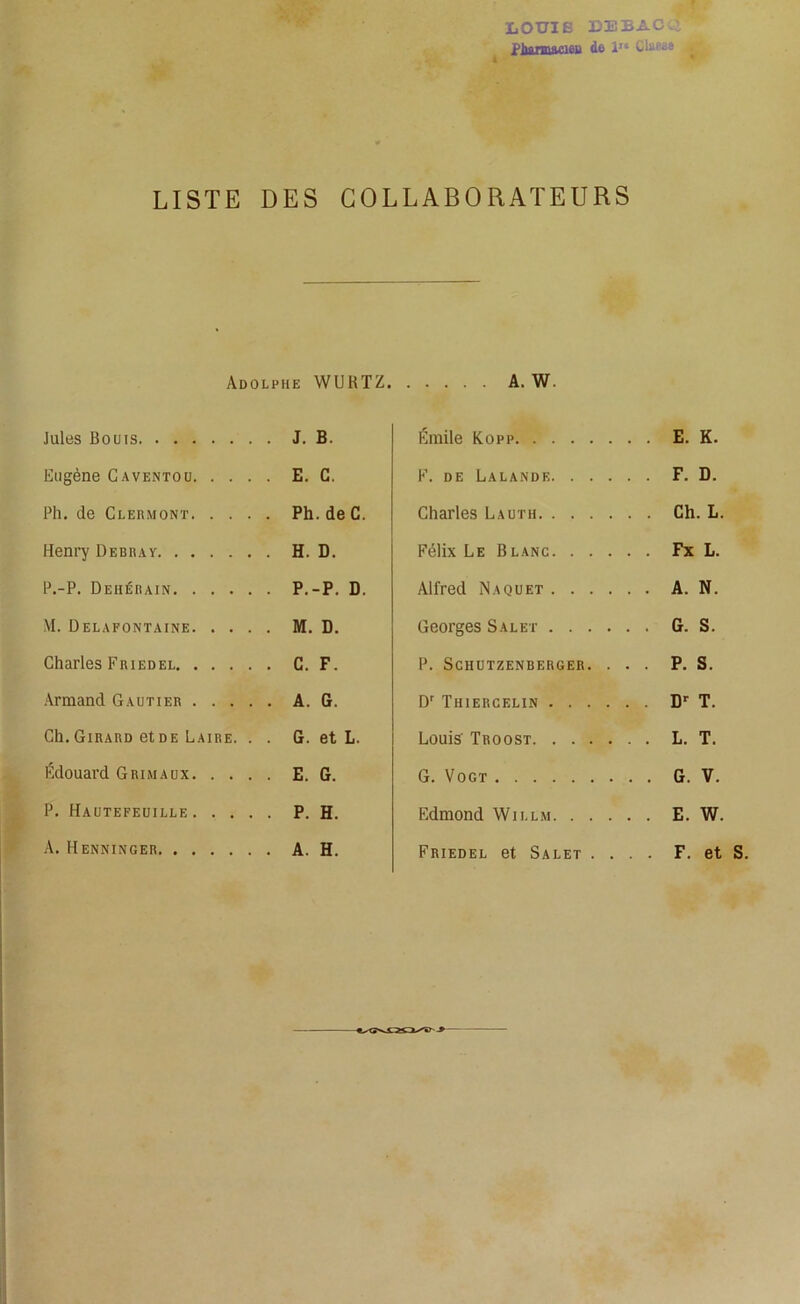 iaOtriE debacq PlMMMUflfiP d© lle Glüfijs . LISTE DES COLLABORATEURS Adolphe WUHTZ. Jules Bouis J. B. Eugène Caventou E. C. Ph. de Clermont Ph. deC. Henry Debray H. D. P.-P. Deiiérain P.-P. D. M. Delafontaine M. D. Charles Friedel C. F. Armand Gautier A. G. Ch.Girard etDE Laire. . . G. et L. Édouard Grimaux E. G. P. Hautefeuille P. H. A. Henninger A. H. A. W. Émile Kopp E. K. F. de Lalande F. D. Charles Lauth Ch. L. Félix Le B lanc Fx L. Alfred Naquet A. N. Georges S al et G. S. P. SCHUTZENBERGER. ... P. S. Dr Thiercelin Dr T. Louis Troost L. T. G. Vogt G. V. Edmond Will.m E. W. Friedel et Salet . F. et S.
