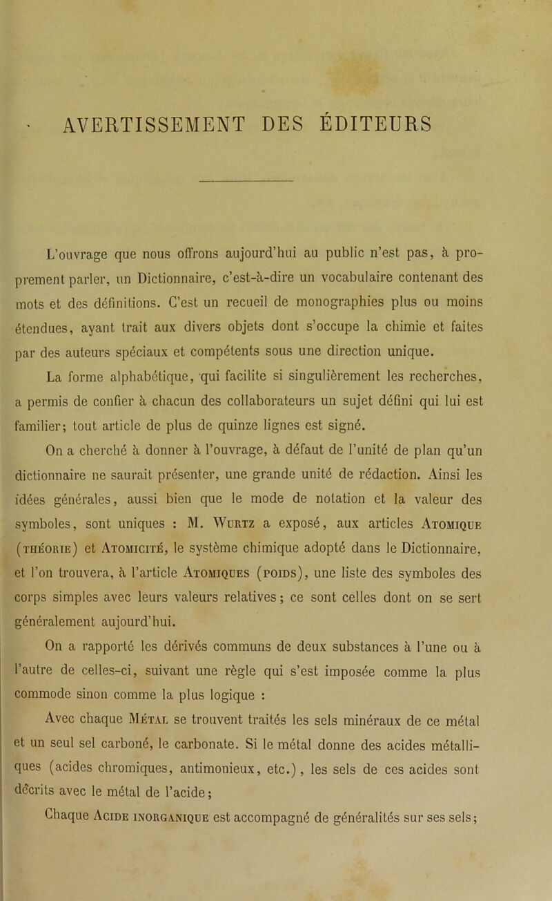 AVERTISSEMENT DES ÉDITEURS L’ouvrage que nous offrons aujourd’hui au public n’est pas, à pro- prement parler, un Dictionnaire, c’est-à-dire un vocabulaire contenant des mots et des définitions. C’est un recueil de monographies plus ou moins étendues, ayant trait aux divers objets dont s’occupe la chimie et faites par des auteurs spéciaux et compétents sous une direction unique. La forme alphabétique, qui facilite si singulièrement les recherches, a permis de confier à chacun des collaborateurs un sujet défini qui lui est familier; tout article de plus de quinze lignes est signé. On a cherché à donner à l’ouvrage, à défaut de l’unité de plan qu’un dictionnaire ne saurait présenter, une grande unité de rédaction. Ainsi les idées générales, aussi bien que le mode de notation et la valeur des symboles, sont uniques : M. Wurtz a exposé, aux articles Atomique (théorie) et Atomicité, le système chimique adopté dans le Dictionnaire, et l’on trouvera, à l’article Atomiques (poids), une liste des symboles des corps simples avec leurs valeurs relatives ; ce sont celles dont on se sert généralement aujourd’hui. On a rapporté les dérivés communs de deux substances à l’une ou à l’autre de celles-ci, suivant une règle qui s’est imposée comme la plus commode sinon comme la plus logique : Avec chaque Métal se trouvent traités les sels minéraux de ce métal et un seul sel carboné, le carbonate. Si le métal donne des acides métalli- ques (acides chromiques, antimonieux, etc.), les sels de ces acides sont décrits avec le métal de l’acide; Chaque Acide inorganique est accompagné de généralités sur ses sels;