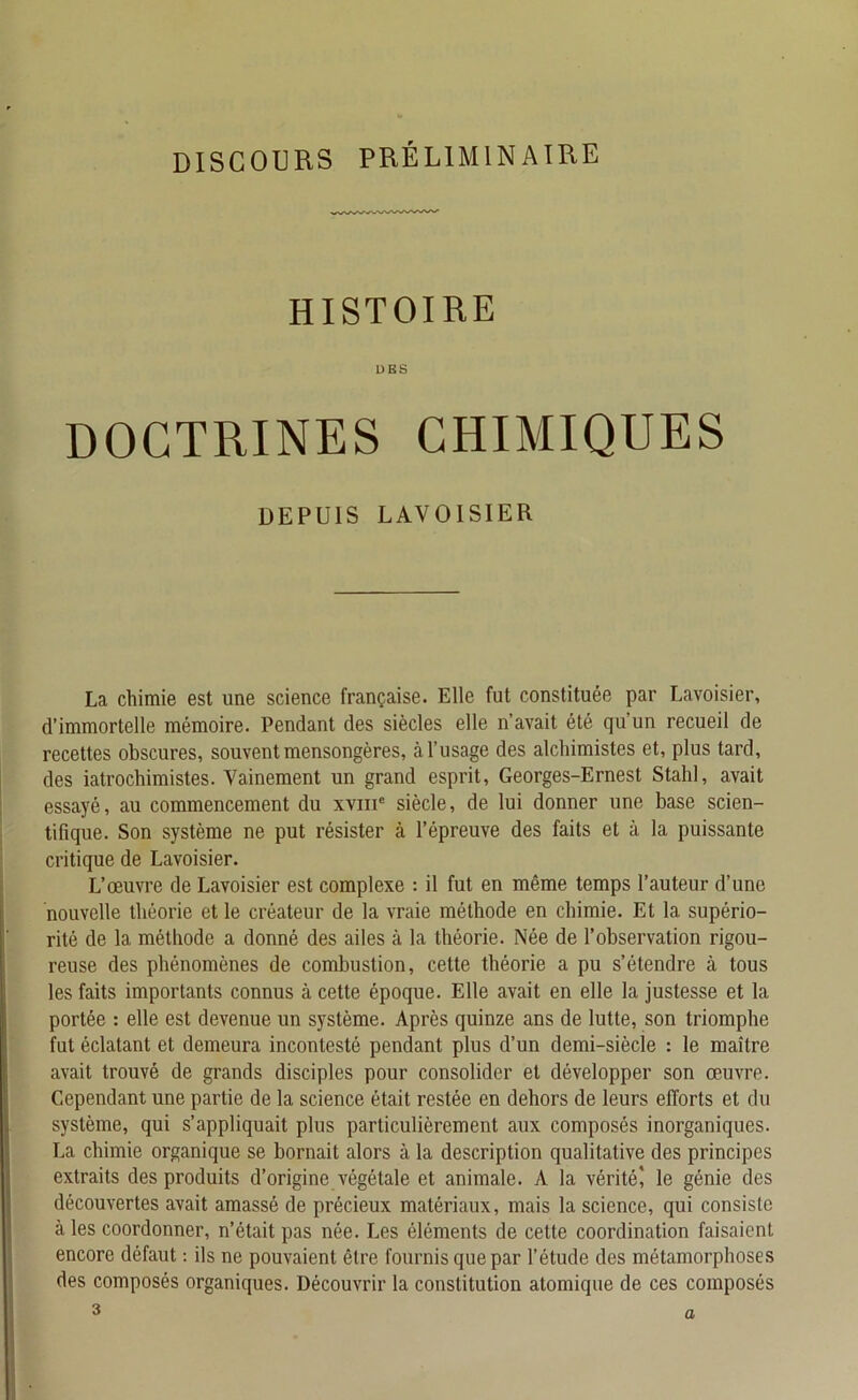 DISCOURS PRÉLIMINAIRE HISTOIRE DES DOCTRINES CHIMIQUES DEPUIS LAVOISIER La chimie est une science française. Elle fut constituée par Lavoisier, d’immortelle mémoire. Pendant des siècles elle n’avait été qu’un recueil de recettes obscures, souvent mensongères, à l’usage des alchimistes et, plus tard, des iatrochimistes. Vainement un grand esprit, Georges-Ernest Stahl, avait essayé, au commencement du xvme siècle, de lui donner une base scien- tifique. Son système ne put résister à l’épreuve des faits et à la puissante critique de Lavoisier. L’œuvre de Lavoisier est complexe : il fut en même temps l’auteur d’une nouvelle théorie et le créateur de la vraie méthode en chimie. Et la supério- rité de la méthode a donné des ailes à la théorie. Née de l’observation rigou- reuse des phénomènes de combustion, cette théorie a pu s’étendre à tous les faits importants connus à cette époque. Elle avait en elle la justesse et la portée : elle est devenue un système. Après quinze ans de lutte, son triomphe fut éclatant et demeura incontesté pendant plus d’un demi-siècle : le maître avait trouvé de grands disciples pour consolider et développer son œuvre. Cependant une partie de la science était restée en dehors de leurs efforts et du système, qui s’appliquait plus particulièrement aux composés inorganiques. La chimie organique se bornait alors à la description qualitative des principes extraits des produits d’origine végétale et animale. A la vérité' le génie des découvertes avait amassé de précieux matériaux, mais la science, qui consiste à les coordonner, n’était pas née. Les éléments de cette coordination faisaient encore défaut : ils ne pouvaient être fournis que par l’étude des métamorphoses des composés organiques. Découvrir la constitution atomique de ces composés