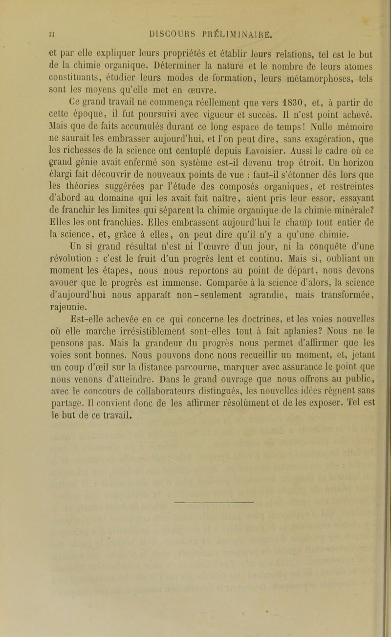 et par elle expliquer leurs propriétés et établir leurs relations, tel est le but de la chimie organique. Déterminer la nature et le nombre de leurs atomes constituants, étudier leurs modes de formation, leurs métamorphoses, tels sont les moyens qu’elle met en œuvre. Ce grand travail ne commença réellement que vers 1830, et, à partir de cette époque, il fut poursuivi avec vigueur et succès. 11 n’est point achevé. Mais que de faits accumulés durant ce long espace de temps ! Nulle mémoire ne saurait les embrasser aujourd’hui, et l’on peut dire, sans exagération, que les richesses de la science ont centuplé depuis Lavoisier. Aussi le cadre où ce grand génie avait enfermé son système est-il devenu trop étroit. Un horizon élargi fait découvrir de nouveaux points de vue : faut-il s’étonner dès lors que les théories suggérées par l’étude des composés organiques, et restreintes d’abord au domaine qui les avait fait naître, aient pris leur essor, essayant de franchir les limites qui séparent la chimie organique de la chimie minérale? Elles les ont franchies. Elles embrassent aujourd’hui le champ tout entier de la science, et, grâce à elles, on peut dire qu’il n’y a qu’une chimie. Un si grand résultat n’est ni l’œuvre d’un jour, ni la conquête d’une révolution : c’est le fruit d’un progrès lent et continu. Mais si, oubliant un moment les étapes, nous nous reportons au point de départ, nous devons avouer que le progrès est immense. Comparée à la science d’alors, la science d’aujourd’hui nous apparaît non-seulement agrandie, mais transformée, rajeunie. Est-elle achevée en ce qui concerne les doctrines, et les voies nouvelles où elle marche irrésistiblement sont-elles tout à fait aplanies? Nous ne le pensons pas. Mais la grandeur du progrès nous permet d’affirmer que les voies sont bonnes. Nous pouvons donc nous recueillir un moment, et, jetant un coup d’œil sur la distance parcourue, marquer avec assurance le point que nous venons d’atteindre. Dans le grand ouvrage que nous offrons au public, avec le concours de collaborateurs distingués, les nouvelles idées régnent sans partage. Il convient donc de les affirmer résolùment et de les exposer. Tel est le but de ce travail.