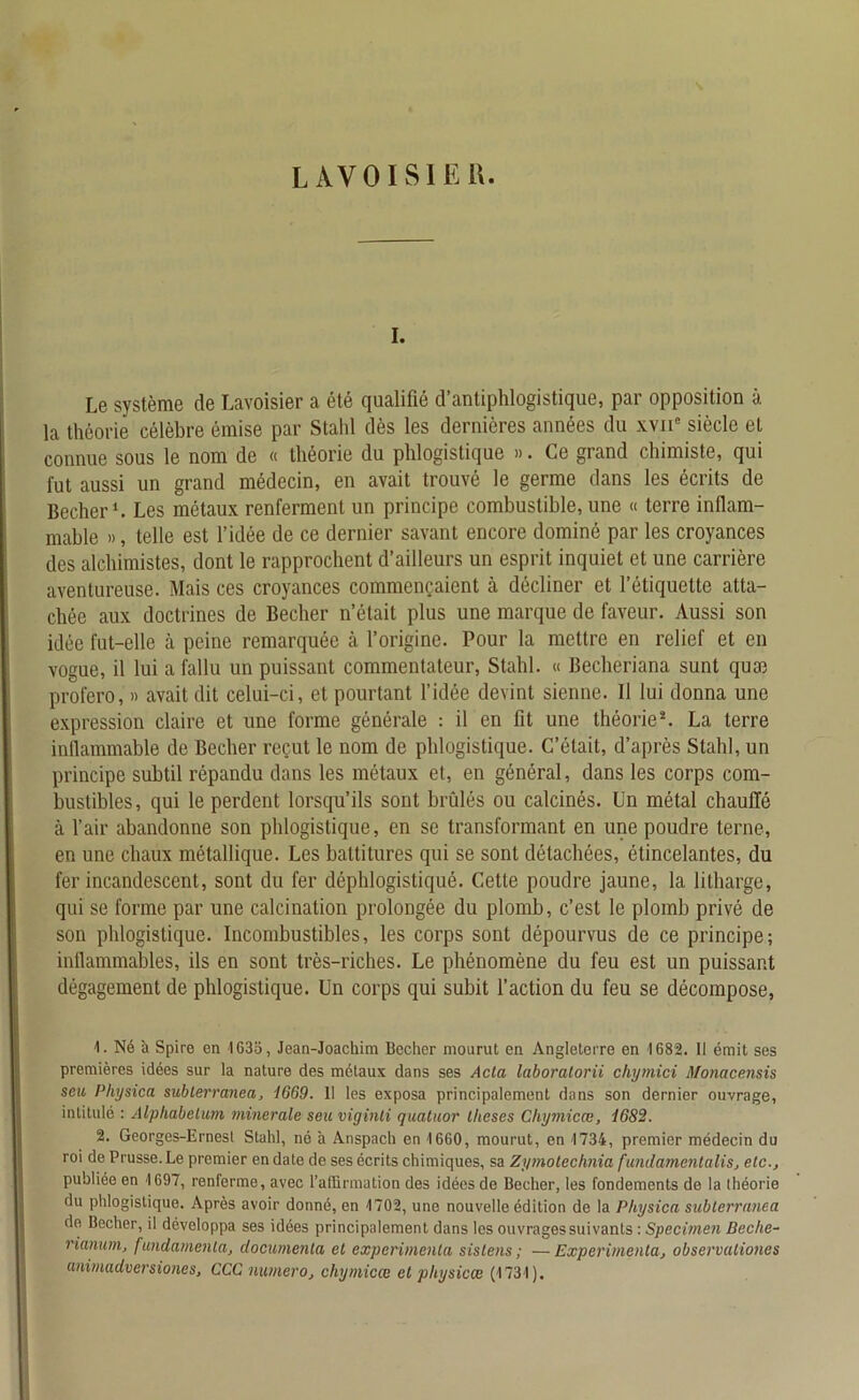 LAVOISIER. i. Le système de Lavoisier a été qualifié d’antiphlogistique, par opposition à la théorie célèbre émise par Stahl dès les dernières années du xvne siècle et connue sous le nom de « théorie du phlogistiquo ». Ce grand chimiste, qui fut aussi un grand médecin, en avait trouvé le germe dans les écrits de Becher1. Les métaux renferment un principe combustible, une « terre inflam- mable », telle est l’idée de ce dernier savant encore dominé par les croyances des alchimistes, dont le rapprochent d’ailleurs un esprit inquiet et une carrière aventureuse. Mais ces croyances commençaient à décliner et l’étiquette atta- chée aux doctrines de Becher n’était plus une marque de faveur. Aussi son idée fut-elle à peine remarquée à l’origine. Pour la mettre en relief et en vogue, il lui a fallu un puissant commentateur, Stahl. « Becheriana sunt quai profero, » avait dit celui-ci, et pourtant l’idée devint sienne. Il lui donna une expression claire et une forme générale : il en fit une théorie2. La terre inflammable de Becher reçut le nom de phlogistique. C’était, d’après Stahl, un principe subtil répandu dans les métaux et, en général, dans les corps com- bustibles, qui le perdent lorsqu’ils sont brûlés ou calcinés. Un métal chauffé cà l’air abandonne son phlogistique, en se transformant en une poudre terne, en une chaux métallique. Les baltitures qui se sont détachées, étincelantes, du fer incandescent, sont du fer déphlogistiqué. Cette poudre jaune, la litharge, qui se forme par une calcination prolongée du plomb, c’est le plomb privé de son phlogistique. Incombustibles, les corps sont dépourvus de ce principe; inflammables, ils en sont très-riches. Le phénomène du feu est un puissant dégagement de phlogistique. Un corps qui subit l’action du feu se décompose, 1. Né à Spire en 4635, Jean-Joachim Becher mourut en Angleterre en 1682. 1! émit ses premières idées sur la nature des métaux dans ses Acta laboralorii chymici Monacensis seu Physica subterranea, 1669. 11 les exposa principalement dans son dernier ouvrage, intitulé : Alpliabelum minérale seu viginti quatuor thèses Chymicœ, 1682. 2. Georges-Ernest Stahl, né à Anspach en 1660, mourut, en 1734, premier médecin du roi de Prusse. Le premier en date de ses écrits chimiques, sa Zymolechnia fundamcntalis, etc., publiée en 1697, renferme, avec l’affirmation des idées de Becher, les fondements de la théorie du phlogistique. Après avoir donné, en 4702, une nouvelle édition de la Physica subterranea de Becher, il développa ses idées principalement dans les ouvrages suivants : Specimen Beche- rianum, fundamenla, documenta et expérimenta sistens ; — Expérimenta, observationcs animadversiones, CCC numéro, chymicœ et pltysicœ (1731).