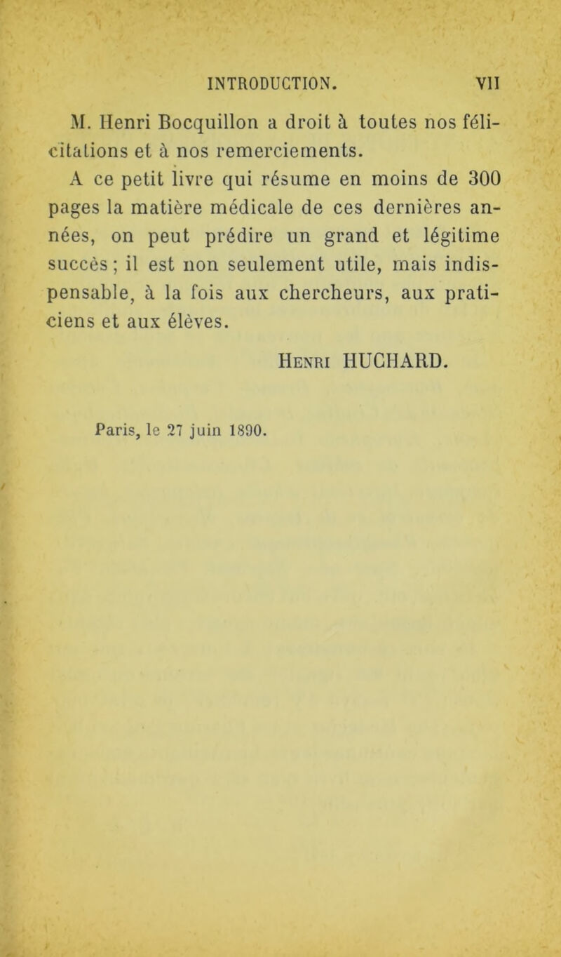 M. Henri Bocquillon a droit à toutes nos féli- citations et à nos remerciements. A ce petit livre qui résume en moins de 300 pages la matière médicale de ces dernières an- nées, on peut prédire un grand et légitime succès ; il est non seulement utile, mais indis- pensable, à la fois aux chercheurs, aux prati- ciens et aux élèves. Henri HUCHARD. Paris, le 27 juin 1890.