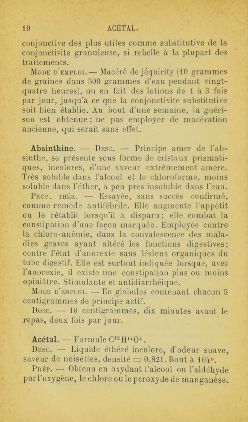 conjonctive des plus utiles comme substitutive de la conjonctivite granuleuse, si rebelle à la plupart des traitements. Mode d'emploi.— Macéré de jéquiiity (10 grammes de graines dans 500 grammes d’eau pendant vingt- quatre heures), on en fait des lotions de 1 à 3 fois par jour, jusqu’à ce que la conjonctivite substitutive soit bien établie. Au bout d’une semaine, la guéri- son est obtenue ; ne pas employer de macération ancienne, qui serait sans elîet. Absinthine. — Desc. — Principe amer de l’ab- sinthe, se présente sous forme de cristaux prismati- ques, incolores, d’une saveur extrêmement amère. Très soluble dans l'alcool et le chloroforme, moins soluble dans l’étber, à peu près insoluble dans l’eau. Prop. Tuéa. — Essayée, sans succès confirmé, comme remède antifébrile. Elle augmente l’appétit ou le rétablit lorsqu’il a disparu; elle combat la constipation d’une façon marquée. Employée contre la chloro-anémie, dans la convalescence des mala- dies graves ayant altéré les fonctions digestives; contre l’état d’anorexie sans lésions organiques du tube digestif. Elle est surtout indiquée lorsque, avec l’anorexie, il existe une constipation plus ou moins opiniâtre. Stimulante et antidiarrhéique. Mode d’emploi. — En globules contenant chacun 5 centigrammes de principe actif. Dose. — 10 centigrammes, dix minutes avant le repas, deux fois par jour. Acétal. — Formule Desc. — Liquide élbéré incolore, d’odeur suave, saveur de noisettes, densité = 0,821. Bout à 104°. pRÉp. — Obtenu en oxydant l’alcool ou l’aldéhyde par l’oxygène, le chlore ou le peroxyde de manganèse.