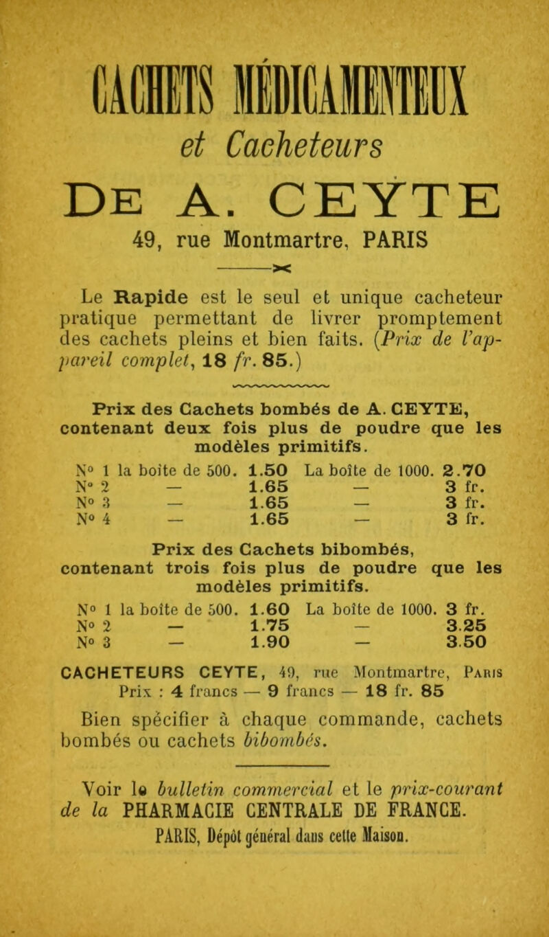 et Caeheteurs De a. CEYTE 49, rue Montmartre, PARIS —— X Le Rapide est le seul et unique cacheteur pratique permettant de livrer promptement des cachets pleins et bien faits. {Prix de l’ap- })areil complet^ 18 fr. 85.) Prix des Cachets bombés de A. CEYTE, contenant deux fois plus de poudre que les modèles primitifs. N° 1 la boite de 500. 1.50 La boîte de 1000. 2.70 N“ 2 — 1.65 — 3 fr. N» .1 — 1.65 — 3 fr. N“ 4 — 1.65 — 3 fr. Prix des Cachets bibombés, contenant trois fois plus de poudre que les modèles primitifs. N“ 1 la boîte de 500. 1.60 La boîte de 1000. 3 fr. N» 2 — 1.75 — 3.25 i\o 3 — 1.90 — 3 50 CACHETEURS CEYTE, 49, rue Montmartre, Paris Prix ; 4 francs — 9 francs — 18 fr. 85 Bien spécifier à chaque commande, cachets bombés ou cachets bibombés. Voir le bulletin commercial et le prix-courant de la PHARMACIE CENTRALE DE FRANCE. PARIS, Dépôt général dans cette ülaison.