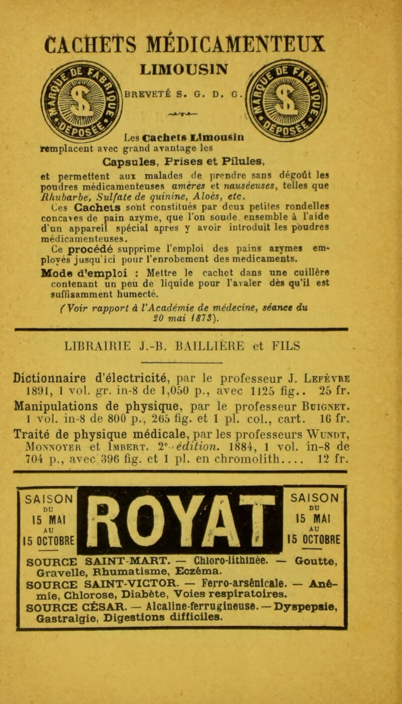 CACHETS MÉDICAMENTEUX LIMOUSIN BREVETÉ S. G. D. G. Les cachets clmousln grand avantage les Capsules, Frises et Pilules, et permettent aux malades de prendre sans dégoût les poudres médicamenteuses amères et nauséeuses, telles que Rhubarbe, Sulfate de quinine, Aloès, etc. Ces Cachets sont constitués par deux petites rondelles concaies de pain azyme, que l’on soude ensemble à l’aide d’un appareil spécial apres y avoir introduit les poudres médicamenteuses. Ce procédé supprime l’emploi des pains azymes em- ployés jusqu’ici pour l’enrobement des médicaments. Mode d’emploi : Mettre le cachet dans une cuillère contenant un peu de liquide pour l’avaler dès qu’il est suffisamment humecté. {Voir rapport à VAcadémie de médecine, séance du SO mai I87S). remplacent avec LIBRAIRIE J.-B. BAILLIÈRE et FILS Dictionnaire d’électricité, par le professeur J. Lefèvbe 1891, 1 vol. gr. in-8 de 1,050 p., avec 1125 fig.. 25 fr. Manipulations de physique, par le professeur Boignet. 1 vol. in-8 de 800 p., 265 fig. et 1 pi. col., cart. IG fr. Traité de physique médicale, par les professeurs Wundt, Movnoyer et Imbert. 2’^ édition. 1884, 1 vol. in-8 de 704 p., avec .396 fig. et 1 pl. en chromolith 12 fr. SAISON DU 15 MAI AU 15 OCTOBRE SAISON DU 15 MAI AU 15 OCTOBRE SOURCE SAINT-MART. — Chloro-lUhlnèe. — Goutte, Gravelle, Rhumatisme, Eczéma. SOURCE SAINT-VICTOR. — Ferro-arsénlcale. — Ané- mie, Chlorose, Diabète, Voies respiratoires. SOURCE CÉSAR. — Alcallne-ferruglneuse. — Dyspepsie,