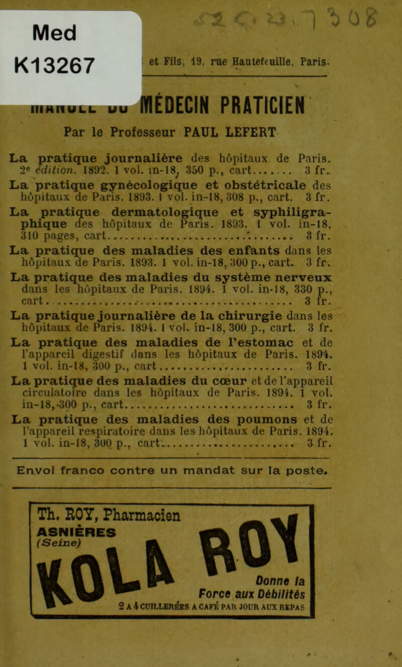 0 w et Fils, 19, rue Hautefeuille, Paris. Hmiiiiti. uu MÉDECIN PRATICIEN Par le Professeur PAUL LEFERT La pratique journalière des hôpitaux de Paris. 2® édition. 1802. 1 vol. in-18^ 350 p., cart 3 fr. La pratique gynécologique et obstétricale des hôpitaux de Paris. 1803. 1 vol. in-18, 308 p., cart. 3 fr. La pratique dermatologique et syphiligra- phique oes hôpitaux de Pans. 1893. 1 vol. in-18, 310 pages, cart 3 fr. La pratique des maladies des enfants dans les hôpitaux de Paris. 1893. 1 vol. in-18,300 p., cart. 3 fr. La pratique des maladies du système nerveux dans les hôpitaux de Paris. 1894. 1 vol. in-18, 330 p., cart. 3 fr. La pratique journalière de la chirurgie dans les hôpitaux de Paris. 1894. 1 vol. in-18, 300 p., cart. 3 fr. La pratique des maladies de l’estomac et de l’appareil digestif dans les hôpitaux de Paris. 1894. 1 vol. in-18, 300 p., cart 3 fr. La pratique des maladies du cœur et de l’appareil circulatoire dans les hôpitaux de Paris. 1894. 1 vol. in-18,-300 p., cart 3 fr. La pratique des maladies des poumons et de l’appareil respiratoire dans les hôpitaux de Paris. 1894. 1 vol. in-18, 300 p., cart.. 3 fr. Envol franco contre un mandat sur la poste. Med K13267 Th. ROY, Pharmacien — g ASNIÈRES Force aux Débilitéi • ^ 2 A 4 CUILLEnéBS A CAFÉ PAR JOUR AUX REPA< Donne la Force aux Débilités 2 A 4 CUILLERÉES A CAFÉ PAR JOUR AUX REPAS