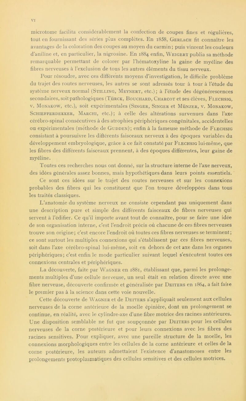 microtome facilita considérablement la confection de coupes fines et régulières, tout en fournissant des séries plus complètes. En i858, Gerlach fit connaître les avantages de la coloration des coupes au moyen du carmin; puis vinrent les couleurs d’aniline et, en particulier, la nigrosine. En 1884 enfin, Weigert publia sa méthode remarquable permettant de colorer par l’hématoxyline la gaine de myéline des fibres nerveuses à l’exclusion de tous les autres éléments du tissu nerveux. Pour résoudre, avec ces différents moyens d’investigation, le difficile problème du trajet des routes nerveuses, les autres se sont adressés tour à tour à l’étude du système nerveux normal (Stilling, Meynert, etc.) ; à l’étude des dégénérescences secondaires, soit pathologiques (Türck, Bouchard, Charcot et ses élèves, Flechsig, v. Monakow, etc.), soit expérimentales (Singer, Singer et Münzer, v. Monakow, Schiefferdekker, Marciii, etc.) ; à celle des altérations survenues dans l’axe cérébro-spinal consécutives à des atrophies périphériques congénitales, accidentelles ou expérimentales (méthode de Gudden); enfin à la fameuse méthode de Flechsig consistant à poursuivre les différents faisceaux nerveux à des époques variables du développement embryologique, grâce à ce fait constaté par Flechsig lui-même, que les fibres des différents faisceaux prennent, à des époques différentes, leur gaine de myéline. Toutes ces recherches nous ont donné, sur la structure interne de l’axe nerveux, des idées générales assez bonnes, mais hypothétiques dans leurs points essentiels. Ce sont ces idées sur le trajet des routes nerveuses et sur les connexions probables des fibres qui les constituent que l’on trouve développées dans tous les traités classiques. L’anatomie du système nerveux ne consiste cependant pas uniquement dans une description pure et simple des différents faisceaux de fibres nerveuses qui servent à l’édifier. Ce qu’il importe avant tout de connaître, pour se faire une idée de son organisation interne, c’est l’endroit précis où chacune de ces fibres nerveuses trouve son origine; c’est encore l’endroit où toutes ces fibres nerveuses se terminent; ce sont surtout les multiples connexions qui s’établissent par ces fibres nerveuses, soit dans l’axe cérébro-spinal lui-même, soit en dehors de cet axe dans les organes périphériques; c’est enfin le mode particulier suivant lequel s’exécutent toutes ces connexions centrales et périphériques. La découverte, faite par Wagner en 1881, établissant que, parmi les prolonge- ments multiples d’une cellule nerveuse, un seul était en relation directe avec une fibre nerveuse, découverte confirmée et généralisée par Deiters en 1864, a fait faiie le premier pas à la science dans cette voie nouvelle. Cette découverte de Wagner et de Deiters s’appliquait seulement aux cellules nerveuses de la corne antérieure de la moelle épinière, dont un prolongement se continue, en réalité, avec le cylindre-axe d’une fibre motrice des racines antérieures. Une disposition semblable ne fut que soupçonnée par Deiters pour les cellules nerveuses de la corne postérieure et pour leurs connexions avec les fibres des racines sensitives. Pour expliquer, avec une pareille structure de la moelle, les connexions morphologiques entre les cellules de la corne antérieure et celles de la corne postérieure, les auteurs admettaient l’existence d’anastomoses entre les prolongements protoplasmatiques des cellules sensitives et des cellules motrices.