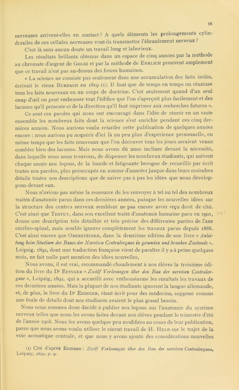 nerveuses arrivent-elles en contact? A quels éléments les prolongements cylin- draxiles de ces cellules nerveuses vont-ils transmettre l’ébranlement neiveux ? C’est là sans aucun doute un travail long et laborieux. Les résultats brillants obtenus dans un espace de cinq années par la méthode au chromate d’argent de Golgi et par la méthode de Ehrlich prouvent amplement que ce travail n’est pas au-dessus des forces humaines. « La science ne consiste pas seulement dans une accumulation des faits isolés, écrivait le vieux Burdach en 1819 (1). Il faut que de temps en temps on réunisse tous les faits nouveaux en un corps de doctrine. C’est seulement quand d’un seul coup d’œil on peut embrasser tout l’édifice que l’on s’aperçoit plus facilement et des lacunes qu’il présente et de la direction qu’il faut imprimer aux recherches futures ». Ce sont ces paroles qui nous ont encouragé dans l’idée de réunir en un vaste ensemble les nombreux faits dont la science s’est enrichie pendant ces cinq der- nières années. Nous aurions voulu retarder cette publication de quelques années encore : nous aurions pu acquérir d’ici là un peu plus d’expérience personnelle, en même temps que les faits nouveaux que l’on découvre tous les jours seraient venus combler bien des lacunes. Mais nous avons dû nous incliner devant la nécessité, dans laquelle nous nous trouvons, de dispenser les nombreux étudiants, qui suivent chaque année nos leçons, de la lourde et fatiguante besogne de recueillir par écrit toutes nos paroles, plus préoccupés en somme d’annoter jusque dans leurs moindres détails toutes nos descriptions que de suivre pas à pas les idées que nous dévelop- pons devant eux. Nous n'avions pas même la ressource de les renvoyer à tel ou tel des nombreux traités d’anatomie parus dans ces dernières années, puisque les nouvelles idées sur la structure des centres nerveux semblent ne pas encore avoir reçu droit de cité. C’est ainsi que Testut, dans son excellent traité d’anatomie humaine paru en 1901, donne une description très détaillée et très précise des différentes parties de l’axe cérébro-spinal, mais semble ignorer complètement les travaux parus depuis 1888. C’est ainsi encore que Obersteiner, dans la deuxième édition de son livre « Anlei- tung beim Studium des Baues dey Nervôsen Centralorgane in gesunden und kranken Zustande ». Leipzig, 1892, dont une traduction française vient de paraître il y a à peine quelques mois, ne fait nulle part mention des idées nouvelles, Nous avons, il est vrai, recommandé chaudement à nos élèves la troisième édi- tion du livre du Dr Edinger « Zwôlf Vorlesungen iiber den Ban der nervôsen Centralor- gane », Leipzig, 1892, qui a accueilli avec enthousiasme les résultats les travaux de ces dernières années. Mais la plupart de nos étudiants ignorent la langue allemande, et, de plus, le livre du Dr Edinger, étant écrit pour des médecins, suppose connus une foule de détails dont nos étudiants avaient le plus grand besoin. Nous nous sommes donc décidé à publier nos leçons sur l’anatomie du système nerveux telles que nous les avons faites devant nos élèves pendant le trimestre d’été de l’année iço3. Nous les avons quelque peu modifiées au cours de leur publication, parce que nous avons voulu utiliser le récent travail de H. Held sur le trajet de la voie acoustique centrale, et que nous y avons ajouté des considérations nouvelles (1) Cité d’après Edinger : Zwôlf Vorlesungen iiber den Bau der nervôsen Centralorgane. Leipzig, 1S92, p. 9.