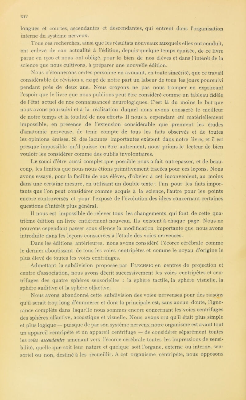 longues et courtes, ascendantes et descendantes, qui entrent dans l’organisation interne du système nerveux. Tous ces recherches, ainsi que les résultats nouveaux auxquels elles ont conduit, ont enlevé de son actualité à l’édition, depuis quelque temps épuisée, de ce livre parue en 1900 et nous ont obligé, pour le bien de nos élèves et dans l’intérêt de la science que nous cultivons, à préparer une nouvelle édition. 1 Nous n’étonnerons certes personne en avouant, en toute sincérité, que ce travail considérable de révision a exigé de notre part un labeur de tous les jours poursuivi pendant près de deux ans. Nous croyons ne pas nous tromper en exprimant l’espoir que le livre que nous publions peut être considéré comme un tableau fidèle de l’état actuel de nos connaissances neurologiques. C’est là du moins le but que nous avons poursuivi et à la réalisation duquel nous avons consacré le meilleur de notre temps et la totalité de nos eftorts- Il nous a cependant été matériellement impossible, en présence de l’extension considérable que prennent les études d’anatomie nerveuse, de tenir compte de tous les faits observés et de toutes les opinions émises. Si des lacunes importantes existent dans notre livre, et il est presque impossible qu’il puisse en être autrement, nous prions le lecteur de bien vouloir les considérer comme des oublis involontaires. Le souci d’être aussi complet que possible nous a fait outrepasser, et de beau- coup, les limites que nous nous étions primitivement tracées pour ces leçons. Nous avons essayé, pour la facilité de nos élèves, d’obvier à cet inconvénient, au moins dans une certaine mesure, en utilisant un double texte ; l’un pour les faits impor- tants que l’on peut considérer comme acquis à la science, l’autre pour les points encore controversés et pour l’exposé de l’évolution des idées concernant certaines questions d’intérêt plus général. Il nous est impossible de relever tous les changements qui font de cette qua- trième édition un livre entièrement nouveau. Ils existent à chaque page. Nous ne pouvons cependant passer sous silence la modification importante que nous avons introduite dans les leçons consacrées à l’étude des voies nerveuses. Dans les éditions antérieures, nous avons considéré l’écorce cérébrale comme le dernier aboutissant de tous les voies centripètes et comme le noyau d’origine le plus élevé de toutes les voies centrifuges. Admettant la subdivision proposée par Flechsig en centres de projection et centre d’association, nous avons décrit successivement les voies centripètes et cen- trifuges des quatre sphères sensorielles : la sphère tactile, la sphère visuelle, la sphère auditive et la sphère olfactive. Nous avons abandonné cette subdivision des voies nerveuses pour des raisons qu’il serait trop long d’énumérer et dont la principale est, sans aucun doute, l’igno- rance complète dans laquelle nous sommes encore concernant les voies centrifuges des sphères olfactive, acoustique et visuelle. Nous avons cru qu’il était plus simple et plus logique — puisque de par son système nerveux notre organisme est avant tout un appareil centripète et un appareil centrifuge — de considérer séparément toutes les voies ascendantes amenant vers l’écorce cérébrale toutes les impressions de sensi- bilité, quelle que soit leur nature et quelque soit l’organe, externe ou interne, sen- soriel ou non, destiné à les recueillir. A cet organisme centripète, nous opposons