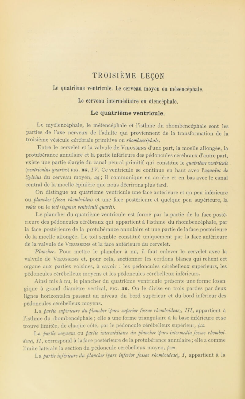 TROISIÈME LEÇON Le quatrième ventricule. Le cerveau moyen ou mésencépliale. Le cerveau intermédiaire ou diencépliale. Le quatrième ventricule. Le myélencéphale, le métencéphale et l’isthme du rhombencéphale sont les parties de l’axe nerveux de l’adulte qui proviennent de la transformation de la troisième vésicule cérébrale primitive ou rhombencéphale. Entre le cervelet et la valvule de Vieussens d’une part, la moelle allongée, la protubérance annulaire et la partie inférieure des pédoncules cérébraux d’autre part, existe une partie élargie du canal neural primitif qui constitue le quatrième ventricule (ventriculus quartus) fig. .35, IV. Ce ventricule se continue en haut avec Xaqueduc de Sylvius du cerveau moyen, aq ; il communique en arrière et en bas avec le canal central de la moelle épinière que nous décrirons plus tard. On distingue au quatrième ventricule une face antérieure et un peu inférieure ou plancher (fossa rhomboidea) et une face postérieure et quelque peu supérieure, la voûte ou le toit (tegmen veniriculi quart!). Le plancher du quatrième ventricule est formé par la partie de la face posté- rieure des pédoncules cérébraux qui appartient à l’isthme du rhombencéphale, par la face postérieure de la protubérance annulaire et une partie de la face postérieure de la moelle allongée. Le toit semble constitué uniquement par la face antérieure de la valvule de Vieussens et la face antérieure du cervelet. Plancher. Pour mettre le plancher à nu, il faut enlever le cervelet avec la valvule de Vieussens et, pour cela, sectionner les cordons blancs qui relient cet organe aux parties voisines, à savoir : les pédoncules cérébelleux supérieurs, les pédoncules cérébelleux moyens et les pédoncules cérébelleux inférieurs. Ainsi mis à nu, le plancher du quatrième ventricule présente une forme losan- gique à grand diamètre vertical, fig. :to. On le divise en trois parties par deux lignes horizontales passant au niveau du bord supérieur et du bord inférieur des pédoncules cérébelleux moyens. La partie supérieure du plancher (pars superior fossae rhomboideae), III, appartient à l’isthme du rhombencéphale ; elle a une forme triangulaire à la base inférieure et se trouve limitée, de chaque côté, par le pédoncule cérébelleux supérieur, pcs. La partie moyenne ou partie intermédiaire du plancher (pars intermedia fossae rhomboi- deae), II, correspond à la face postérieure de la protubérance annulaire ; elle a comme limite latérale la section du pédoncule cérébelleux moyen, pcm. La partie inférieure du plancher (pars inferior fossae rhomboideae), I, appartient à la