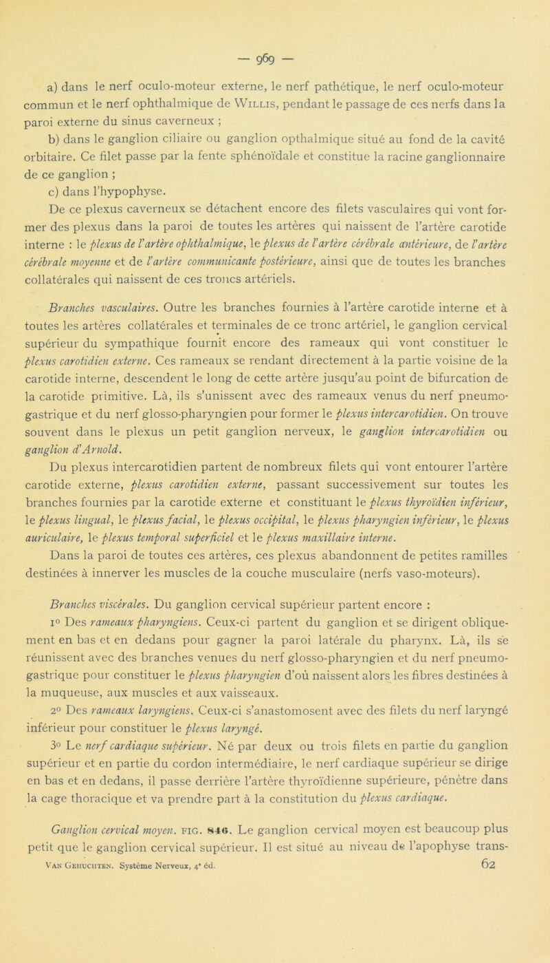 — g6g — a) dans le nerf oculo-moteur externe, le nerf pathétique, le nerf oculo-moteur commun et le nerf ophthalmique de Willis, pendant le passage de ces nerfs dans la paroi externe du sinus caverneux ; b) dans le ganglion ciliaire ou ganglion opthalmique situé au fond de la cavité orbitaire. Ce filet passe par la fente sphénoïdale et constitue la racine ganglionnaire de ce ganglion ; c) dans l’hypophyse. De ce plexus caverneux se détachent encore des filets vasculaires qui vont for- mer des plexus dans la paroi de toutes les artères qui naissent de l’artère carotide interne : le plexus de T artère ophthalmique, le plexus de l'artère cérébrale antérieure, de l'artère cérébrale moyenne et de l'artère communicante postérieure, ainsi que de toutes les branches collatérales qui naissent de ces troncs artériels. Branches vasculaires. Outre les branches fournies à l’artère carotide interne et à toutes les artères collatérales et terminales de ce tronc artériel, le ganglion cervical supérieur du sympathique fournit encore des rameaux qui vont constituer le plexus carotidien externe. Ces rameaux se rendant directement à la partie voisine de la carotide interne, descendent le long de cette artère jusqu’au point de bifurcation de la carotide primitive. Là, ils s’unissent avec des rameaux venus du nerf pneumo- gastrique et du nerf glosso-pharyngien pour former le plexus inter carotidien. On trouve souvent dans le plexus un petit ganglion nerveux, le ganglion inter carotidien ou ganglion d'Arnold. Du plexus intercarotidien partent de nombreux filets qui vont entourer l’artère carotide externe, plexus carotidien externe, passant successivement sur toutes les branches fournies par la carotide externe et constituant le plexus thyroïdien inférieur, le plexus lingual, le plexus facial, le plexus occipital, le plexus pharyngien inférieur, le plexus auriculaire, le plexus temporal superficiel et le plexus maxillaire interne. Dans la paroi de toutes ces artères, ces plexus abandonnent de petites ramilles destinées à innerver les muscles de la couche musculaire (nerfs vaso-moteurs). Branches viscérales. Du ganglion cervical supérieur partent encore : i° Des rameaux pharyngiens. Ceux-ci partent du ganglion et se dirigent oblique- ment en bas et en dedans pour gagner la paroi latérale du pharynx. Là, ils se réunissent avec des branches venues du nerf glosso-pharyngien et du nerf pneumo- gastrique pour constituer le plexus pharyngien d’où naissent alors les fibres destinées à la muqueuse, aux muscles et aux vaisseaux. 2° Des rameaux laryngiens. Ceux-ci s’anastomosent avec des filets du nerf laiyngé inférieur pour constituer le plexus laryngé. 3° Le nerf cardiaque supérieur. Né par deux ou trois filets en partie du ganglion supérieur et en partie du cordon intermédiaire, le nerf cardiaque supérieur se dirige en bas et en dedans, il passe derrière l’artère thyroïdienne supérieure, pénètre dans la cage thoracique et va prendre part à la constitution du plexus cardiaque. Ganglion cervical moyen, fig. 840. Le ganglion cervical moyen est beaucoup plus petit que le ganglion cervical supérieur. Il est situé au niveau de l’apophyse trans- Van Geiiuciiten. Système Nerveux, 4” èd. Ô2