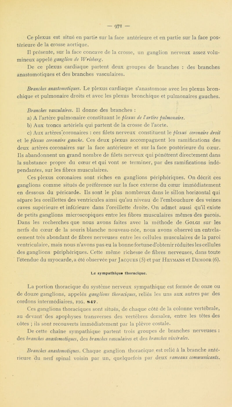 Ce plexus est situé en partie sur la face antérieure et en partie sur la face pos- térieure de la crosse aortique. Il présente, sur la face concave de la crosse, un ganglion nerveux assez volu- mineux appelé ganglion de Wrisberg. De ce plexus cardiaque partent deux groupes de branches : des branches anastomotiques et des branches vasculaires. Branches anastomotiques. Le plexus cardiaque s’anastomose avec les plexus bron- chique et pulmonaire droits et avec les plexus bronchique et pulmonaires gauches. Branches vasculaires. Il donne des branches : a) A l’artère pulmonaire constituant le plexus de l'artère pulmonaire. b) Aux troncs artériels qui partent de la crosse de l’aorte. c) Aux artères'coronaires : ces filets nerveux constituent le plexus coronaire droit et le plexus coronaire gauche. Ces deux plexus accompagnent les ramifications des deux artères coronaires sur la face antérieure et sur la face postérieure du cœur. Ils abandonnent un grand nombre de filets nerveux qui pénétrent directement dans la substance propre du cœur et qui vont se terminer, par des ramifications indé- pendantes, sur les fibres musculaires. Ces plexus coronaires sont riches en ganglions périphériques. On décrit ces ganglions comme situés de préférence sur la face externe du cœur immédiatement en dessous du péricarde. Ils sont le plus nombreux dans le sillon horizontal qui sépare les oreillettes des ventricules ainsi qu’au niveau de l’embouchure des veines caves supérieure et inférieure dans l’oreillette droite. On admet aussi qu’il existe de petits ganglions microscopiques entre les fibres musculaires mêmes des parois. Dans les recherches que nous avons faites avec la méthode de Golgi sur les nerfs du cœur de la souris blanche nouveau-née, nous avons observé un entrela- cement très abondant de fibres nerveuses entre les cellules musculaires de la paroi ventriculaire, mais nous n’avons pas eu la bonne fortune d’obtenir réduites les cellules des ganglions périphériques. Cette même richesse de fibres nerveuses, dans toute l’étendue du myocarde, a été observée par Jacques (5) et par Heymans et Demoor (6). Le sympathique thoracique. La portion thoracique du système nerveux s}unpathique est formée de onze ou de douze ganglions, appelés ganglions thoraciques, reliés les uns aux autres par des cordons intermédiaires, fig. 847. Ces ganglions thoraciques sont situés, de chaque côté de la colonne vertébrale, au devant des apoptoses transverses des vertèbres dorsales, entre les têtes des côtes ; ils sont recouverts immédiatement par la plèvre costale. De cette chaîne sympathique partent trois groupes de branches nerveuses : des branches anastomotiques, des branches vasculaires et des branches viscérales. Branches anastomotiques. Chaque ganglion thoracique est relié à la branche anté- rieure du nerf spinal voisin par un, quelquefois par deux rameaux communicants.