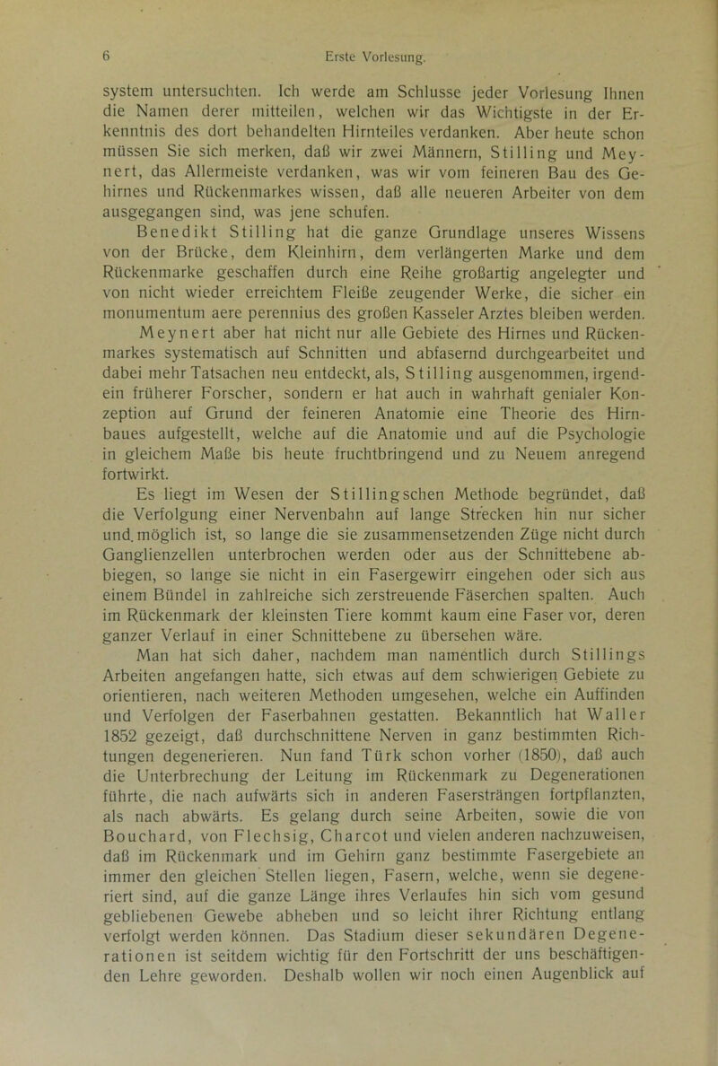 System untersuchten. Ich werde am Schlüsse jeder Vorlesung Ihnen die Namen derer mitteilen, welchen wir das Wichtigste in der Er- kenntnis des dort behandelten Hirnteiles verdanken. Aber heute schon müssen Sie sich merken, daß wir zwei Männern, Stilling und Mey- nert, das Allermeiste verdanken, was wir vom feineren Bau des Ge- hirnes und Rückenmarkes wissen, daß alle neueren Arbeiter von dem ausgegangen sind, was jene schufen. Benedikt Stilling hat die ganze Grundlage unseres Wissens von der Brücke, dem Kleinhirn, dem verlängerten Marke und dem Rückenmarke geschaffen durch eine Reihe großartig angelegter und von nicht wieder erreichtem Fleiße zeugender Werke, die sicher ein monumentum aere perennius des großen Kasseler Arztes bleiben werden. Meynert aber hat nicht nur alle Gebiete des Hirnes und Rücken- markes systematisch auf Schnitten und abfasernd durchgearbeitet und dabei mehr Tatsachen neu entdeckt, als, Stilling ausgenommen, irgend- ein früherer Forscher, sondern er hat auch in wahrhaft genialer Kon- zeption auf Grund der feineren Anatomie eine Theorie des Hirn- baues aufgestellt, welche auf die Anatomie und auf die Psychologie in gleichem Maße bis heute fruchtbringend und zu Neuem anregend fortwirkt. Es liegt im Wesen der Stillingschen Methode begründet, daß die Verfolgung einer Nervenbahn auf lange Strecken hin nur sicher und. möglich ist, so lange die sie zusammensetzenden Züge nicht durch Ganglienzellen unterbrochen werden oder aus der Schnittebene ab- biegen, so lange sie nicht in ein Fasergewirr eingehen oder sich aus einem Bündel in zahlreiche sich zerstreuende Fäserchen spalten. Auch im Rückenmark der kleinsten Tiere kommt kaum eine Faser vor, deren ganzer Verlauf in einer Schnittebene zu übersehen wäre. Man hat sich daher, nachdem man namentlich durch Stillings Arbeiten angefangen hatte, sich etwas auf dem schwierigen Gebiete zu orientieren, nach weiteren Methoden umgesehen, welche ein Auffinden und Verfolgen der Faserbahnen gestatten. Bekanntlich hat Waller 1852 gezeigt, daß durchschnittene Nerven in ganz bestimmten Rich- tungen degenerieren. Nun fand Türk schon vorher (1850), daß auch die Unterbrechung der Leitung im Rückenmark zu Degenerationen führte, die nach aufwärts sich in anderen Fasersträngen fortpflanzten, als nach abwärts. Es gelang durch seine Arbeiten, sowie die von Bouchard, von Flechsig, Charcot und vielen anderen nachzuweisen, daß im Rückenmark und im Gehirn ganz bestimmte Fasergebiete an immer den gleichen Stellen liegen, Fasern, welche, wenn sie degene- riert sind, auf die ganze Länge ihres Verlaufes hin sich vom gesund gebliebenen Gewebe abheben und so leicht ihrer Richtung entlang verfolgt werden können. Das Stadium dieser sekundären Degene- rationen ist seitdem wichtig für den Fortschritt der uns beschäftigen- den Lehre geworden. Deshalb wollen wir noch einen Augenblick auf