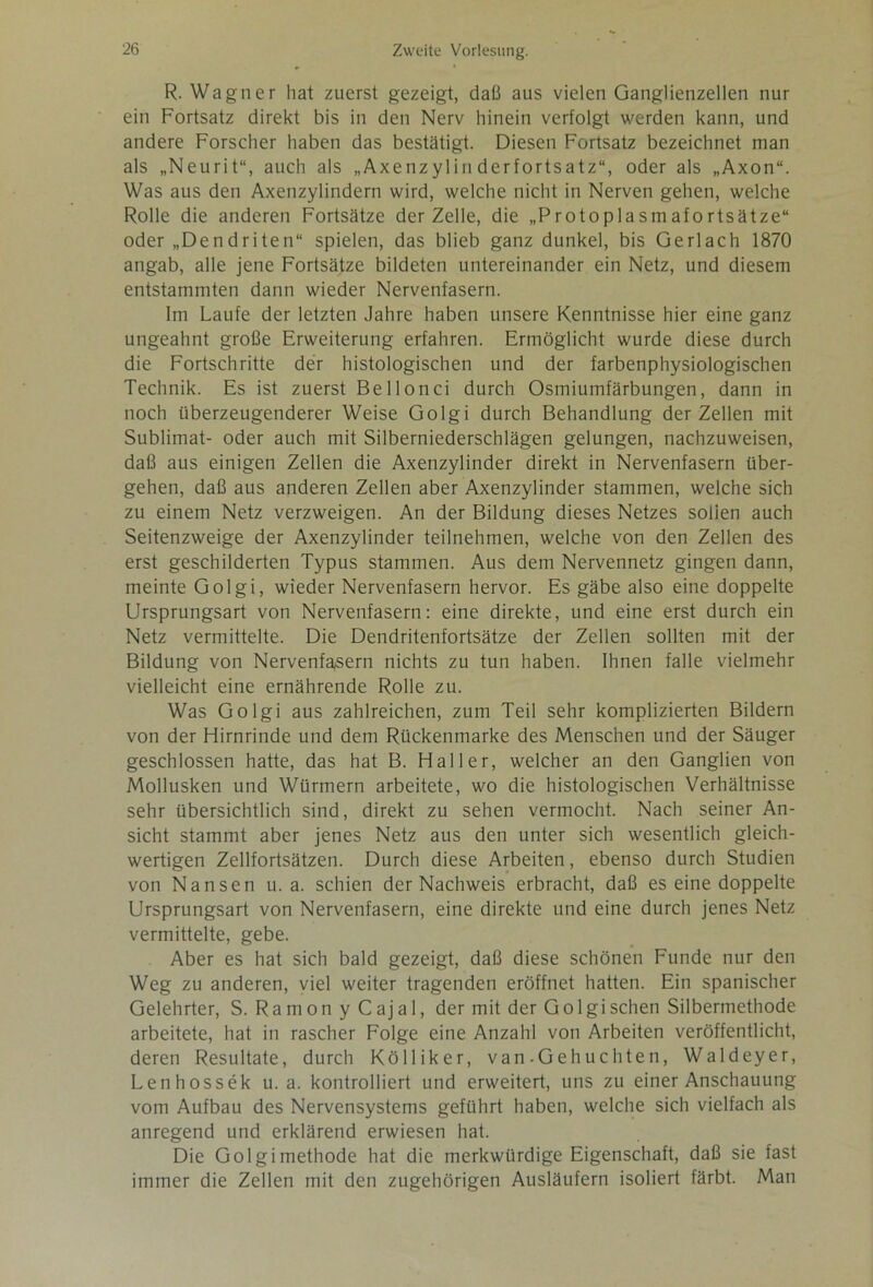 R. Wagner hat zuerst gezeigt, daß aus vielen Ganglienzellen nur ein Fortsatz direkt bis in den Nerv hinein verfolgt werden kann, und andere Forscher haben das bestätigt. Diesen Fortsatz bezeichnet man als „Neurit“, auch als „Axenzylinderfortsatz“, oder als „Axon“. Was aus den Axenzylindern wird, welche nicht in Nerven gehen, welche Rolle die anderen Fortsätze der Zelle, die „Protoplasmafortsätze“ oder „Dendriten“ spielen, das blieb ganz dunkel, bis Gerlach 1870 angab, alle jene Fortsätze bildeten untereinander ein Netz, und diesem entstammten dann wieder Nervenfasern. Im Laufe der letzten Jahre haben unsere Kenntnisse hier eine ganz ungeahnt große Erweiterung erfahren. Ermöglicht wurde diese durch die Fortschritte der histologischen und der farbenphysiologischen Technik. Es ist zuerst Bellonci durch Osmiumfärbungen, dann in noch überzeugenderer Weise Golgi durch Behandlung der Zellen mit Sublimat- oder auch mit Silberniederschlägen gelungen, nachzuweisen, daß aus einigen Zellen die Axenzylinder direkt in Nervenfasern über- gehen, daß aus anderen Zellen aber Axenzylinder stammen, welche sich zu einem Netz verzweigen. An der Bildung dieses Netzes solien auch Seitenzweige der Axenzylinder teilnehmen, welche von den Zellen des erst geschilderten Typus stammen. Aus dem Nervennetz gingen dann, meinte Golgi, wieder Nervenfasern hervor. Es gäbe also eine doppelte Ursprungsart von Nervenfasern: eine direkte, und eine erst durch ein Netz vermittelte. Die Dendritenfortsätze der Zellen sollten mit der Bildung von Nervenfasern nichts zu tun haben. Ihnen falle vielmehr vielleicht eine ernährende Rolle zu. Was Golgi aus zahlreichen, zum Teil sehr komplizierten Bildern von der Hirnrinde und dem Rückenmarke des Menschen und der Säuger geschlossen hatte, das hat B. Haller, welcher an den Ganglien von Mollusken und Würmern arbeitete, wo die histologischen Verhältnisse sehr übersichtlich sind, direkt zu sehen vermocht. Nach seiner An- sicht stammt aber jenes Netz aus den unter sich wesentlich gleich- wertigen Zellfortsätzen. Durch diese Arbeiten, ebenso durch Studien von Nansen u. a. schien der Nachweis erbracht, daß es eine doppelte Ursprungsart von Nervenfasern, eine direkte und eine durch jenes Netz vermittelte, gebe. Aber es hat sich bald gezeigt, daß diese schönen Funde nur den Weg zu anderen, viel weiter tragenden eröffnet hatten. Ein spanischer Gelehrter, S. R a m o n y C aj a 1, der mit der Golgi sehen Silbermethode arbeitete, hat in rascher Folge eine Anzahl von Arbeiten veröffentlicht, deren Resultate, durch Kölliker, van-Gehucfiten, Waldeyer, Lenhossek u. a. kontrolliert und erweitert, uns zu einer Anschauung vom Aufbau des Nervensystems geführt haben, welche sich vielfach als anregend und erklärend erwiesen hat. Die Golgi methode hat die merkwürdige Eigenschaft, daß sie fast immer die Zellen mit den zugehörigen Ausläufern isoliert färbt. Man