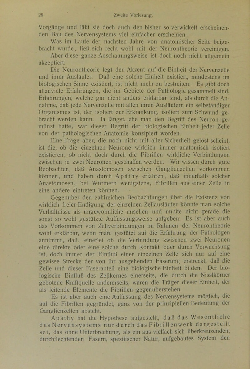 Vorgänge und läßt sie doch auch den bisher so verwickelt erscheinen- den Bau des Nervensystems viel einfacher erscheinen. Was im Laufe der nächsten Jahre von anatomischer Seite beige- bracht wurde, ließ sich recht wohl mit der Neurontheorie vereinigen. Aber diese ganze Anschauungsweise ist doch noch nicht allgemein akzeptiert. Die Neurontheorie legt den Akzent auf die Einheit der Nervenzelle und ihrer Ausläufer. Daß eine solche Einheit existiert, mindestens im biologischen Sinne existiert, ist nicht mehr zu bestreiten. Es gibt doch allzuviele Erfahrungen, die im Gebiete der Pathologie gesammelt sind, Erfahrungen, welche gar nicht anders erklärbar sind, als durch die An- nahme, daß jede Nervenzelle mit allen ihren Ausläufern ein selbständiger Organismus ist, der isoliert zur Erkrankung, isoliert zum Schwund ge- bracht werden kann. Ja längst, ehe man den Begriff des Neuron ge- münzt hatte, war dieser Begriff der biologischen Einheit jeder Zelle von der pathologischen Anatomie konzipiert worden. Eine Frage aber, die noch nicht mit aller Sicherheit gelöst scheint, ist die, ob die einzelnen Neurone wirklich immer anatomisch isoliert existieren, ob nicht doch durch die Fibrillen wirkliche Verbindungen zwischen je zwei Neuronen geschaffen werden. Wir wissen durch gute Beobachter, daß Anastomosen zwischen Ganglienzellen Vorkommen können, und haben durch Apäthy erfahren, daß innerhalb solcher Anastomosen, bei Würmern wenigstens, Fibrillen aus einer Zelle in eine andere eintreten können. Gegenüber den zahlreichen Beobachtungen über die Existenz von wirklich freier Endigung der einzelnen Zellausläufer könnte man solche Verhältnisse als ungewöhnliche ansehen und müßte nicht gerade die sonst so wohl gestützte Auffassungsweise aufgeben. Es ist aber auch das Vorkommen von Zellverbindungen im Rahmen der Neurontheorie wohl erklärbar, wenn man, gestützt auf die Erfahrung der Pathologen annimmt, daß, einerlei ob die Verbindung zwischen zwei Neuronen eine direkte oder eine solche durch Kontakt oder durch Verwachsung ist, doch immer der Einfluß einer einzelnen Zelle sich nur auf eine gewisse Strecke der von ihr ausgehenden Faserung erstreckt, daß die Zelle und dieser Faseranteil eine biologische Einheit bilden. Der bio- logische Einfluß des Zellkernes einerseits, die durch die Nisslkörner gebotene Kraftquelle andererseits, wären die Träger dieser Einheit, der als leitende Elemente die Fibrillen gegenüberstehen. Es ist aber auch eine Auffassung des Nervensystems möglich, die auf die Fibrillen gegründet, ganz von der prinzipiellen Bedeutung der Ganglienzellen absieht. Apäthy hat die Hypothese aufgestellt, daß das Wesentliche des Nervensystems nur durch das Fibrillen werk dargestellt sei, das ohne Unterbrechung, als ein aus vielfach sich überkreuzenden, durchflechtenden Fasern, spezifischer Natur, aufgebautes System den