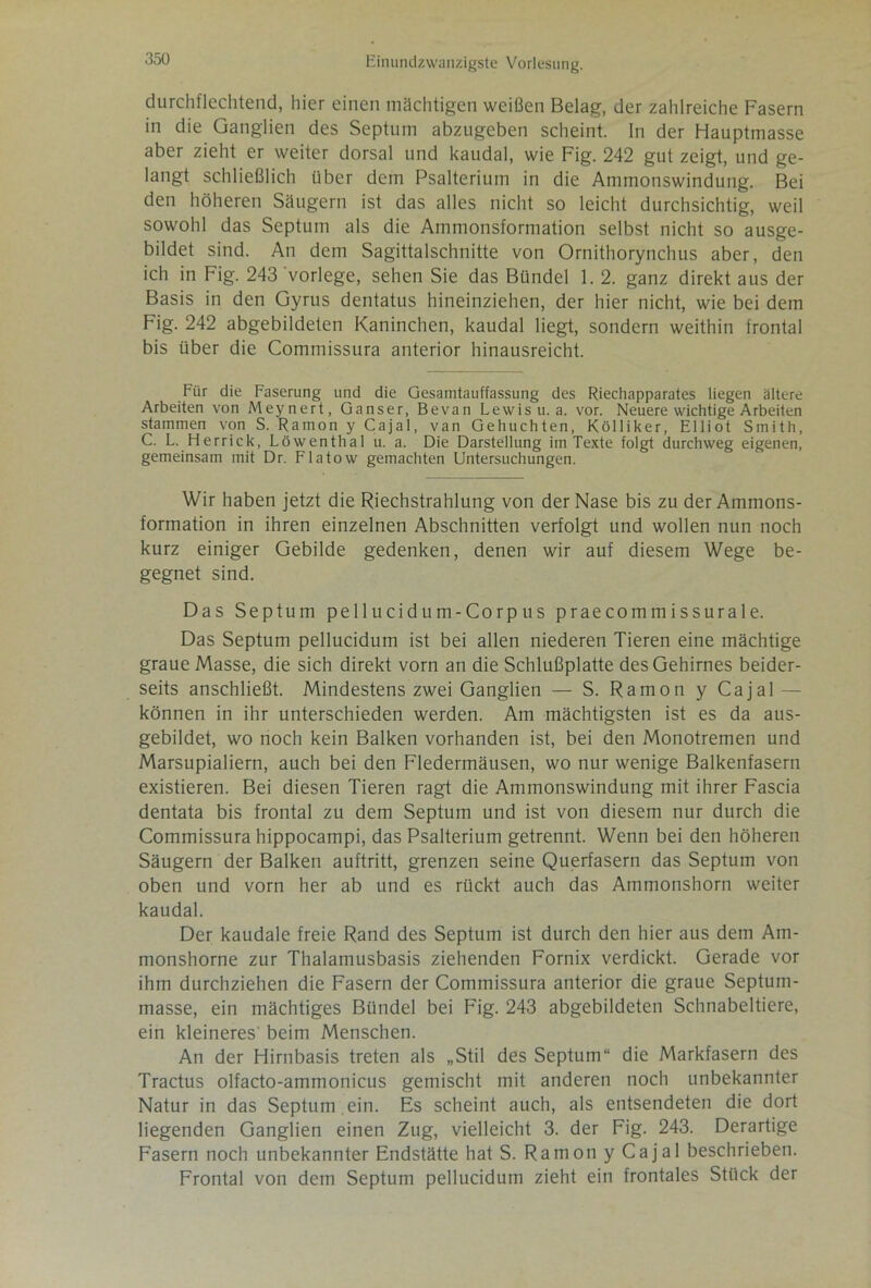 durchflechtend, hier einen mächtigen weißen Belag, der zahlreiche Fasern in die Ganglien des Septum abzugeben scheint, ln der Hauptmasse aber zieht er weiter dorsal und kaudal, wie Fig. 242 gut zeigt, und ge- langt schließlich über dem Psalterium in die Ammonswindung. Bei den höheren Säugern ist das alles nicht so leicht durchsichtig, weil sowohl das Septum als die Ammonsformation selbst nicht so ausge- bildet sind. An dem Sagittalschnitte von Ornithorynchus aber, den ich in Fig. 243 vorlege, sehen Sie das Bündel 1. 2. ganz direkt aus der Basis in den Gyrus dentatus hineinziehen, der hier nicht, wie bei dem Fig. 242 abgebildeten Kaninchen, kaudal liegt, sondern weithin frontal bis über die Commissura anterior hinausreicht. Für die Faserung und die Gesamtauffassung des Riechapparates liegen ältere Arbeiten von Meynert, Ganser, Bevan Lewis u. a. vor. Neuere wichtige Arbeiten stammen von S. Ramon y Cajal, van Gehuchten, Kölliker, Elliot Smith, C. L. Herrick, Löwenthal u. a. Die Darstellung im Texte folgt durchweg eigenen, gemeinsam mit Dr. Flatow gemachten Untersuchungen. Wir haben jetzt die Riechstrahlung von der Nase bis zu der Ammons- formation in ihren einzelnen Abschnitten verfolgt und wollen nun noch kurz einiger Gebilde gedenken, denen wir auf diesem Wege be- gegnet sind. Das Septum pellucidum-Corpus praecommissurale. Das Septum pellucidum ist bei allen niederen Tieren eine mächtige graue Masse, die sich direkt vorn an die Schlußplatte des Gehirnes beider- seits anschließt. Mindestens zwei Ganglien — S. Ramon y Cajal können in ihr unterschieden werden. Am mächtigsten ist es da aus- gebildet, wo noch kein Balken vorhanden ist, bei den Monotremen und Marsupialiern, auch bei den Fledermäusen, wo nur wenige Balkenfasern existieren. Bei diesen Tieren ragt die Ammonswindung mit ihrer Fascia dentata bis frontal zu dem Septum und ist von diesem nur durch die Commissura hippocampi, das Psalterium getrennt. Wenn bei den höheren Säugern der Balken auftritt, grenzen seine Querfasern das Septum von oben und vorn her ab und es rückt auch das Ammonshorn weiter kaudal. Der kaudale freie Rand des Septum ist durch den hier aus dem Am- monshorne zur Thalamusbasis ziehenden Fornix verdickt. Gerade vor ihm durchziehen die Fasern der Commissura anterior die graue Septum- masse, ein mächtiges Bündel bei Fig. 243 abgebildeten Schnabeltiere, ein kleineres beim Menschen. An der Hirnbasis treten als „Stil des Septum“ die Markfasern des Tractus olfacto-ammonicus gemischt mit anderen noch unbekannter Natur in das Septum ein. Es scheint auch, als entsendeten die dort liegenden Ganglien einen Zug, vielleicht 3. der Fig. 243. Derartige Fasern noch unbekannter Endstätte hat S. Ramon y Cajal beschrieben. Frontal von dem Septum pellucidum zieht ein frontales Stück der