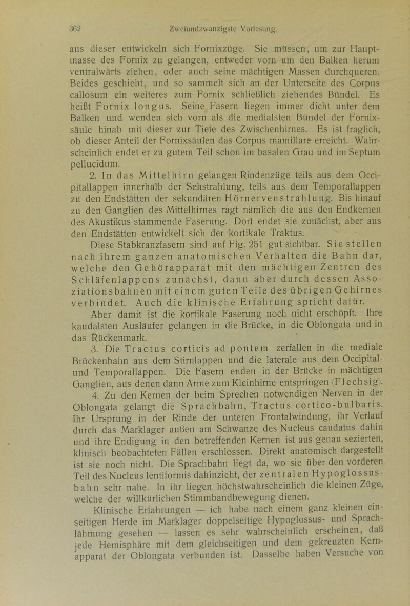 aus dieser entwickeln sich Fornixzüge. Sie müssen, um zur Haupt- masse des Fornix zu gelangen, entweder vorn um den Balken herum ventralwärts ziehen, oder auch seine mächtigen Massen durchqueren. Beides geschieht, und so sammelt sich an der Unterseite des Corpus callosum ein weiteres zum Fornix schließlich ziehendes Bündel. Es heißt Fornix longus. Seine Fasern liegen immer dicht unter dem Balken und wenden sich vorn als die medialsten Bündel der Fornix- säule hinab mit dieser zur Tiefe des Zwischenhirnes. Es ist fraglich, ob dieser Anteil der Fornixsäulen das Corpus mamillare erreicht. Wahr- scheinlich endet er zu gutem Teil schon im basalen Grau und im Septum pellucidum. 2. In das Mittelhirn gelangen Rindenzüge teils aus dem Occi- pitallappen innerhalb der Sehstrahlung, teils aus dem Temporallappen zu den Endstätten der sekundären Hörnervens trah 1 ung. Bis hinauf zu den Ganglien des Mittelhirnes ragt nämlich die aus den Endkernen des Akustikus stammende Faserung. Dort endet sie zunächst, aber aus den Endstätten entwickelt sich der kortikale Traktus. Diese Stabkranzfasern sind auf Fig. 251 gut sichtbar. Sie stellen nach ihrem ganzen anatomischen Verhalten die Bahn dar, welche den Gehörapparat mit den mächtigen Zentren des S chläfen 1 app ens zunächst, dann aber durch dessen Asso- ziationsbahnen mit einem guten Teile des übrigen Gehirnes verbindet. Auch die klinische Erfahrung spricht dafür. Aber damit ist die kortikale Faserung noch nicht erschöpft. Ihre kaudalsten Ausläufer gelangen in die Brücke, in die Oblongata und in das Rückenmark. 3. Die Tractus corticis ad pontem zerfallen in die mediale Brückenbahn aus dem Stirnlappen und die laterale aus dem Occipital- und Temporallappen. Die Fasern enden in der Brücke in mächtigen Ganglien, aus denen dann Arme zum Kleinhirne entspringen (Flechsig). 4. Zu den Kernen der beim Sprechen notwendigen Nerven in der Oblongata gelangt die Sprachbahn, Tractus cortico-bulbaris. Ihr Ursprung in der Rinde der unteren Frontalwindung, ihr Verlauf durch das Marklager außen am Schwänze des Nucleus caudatus dahin und ihre Endigung in den betreffenden Kernen ist aus genau sezierten, klinisch beobachteten Fällen erschlossen. Direkt anatomisch dargestellt ist sie noch nicht. Die Sprachbahn liegt da, wo sie über den vorderen Teil des Nucleus lentiformis dahinzieht, der zentralen Hypoglossus- bahn sehr nahe. In ihr liegen höchstwahrscheinlich die kleinen Züge, welche der willkürlichen Stimmbandbewegung dienen. Klinische Erfahrungen — ich habe nach einem ganz kleinen ein- seitigen Herde im Marklager doppelseitige Hypoglossus- und Sprach- lähmung gesehen — lassen es sehr wahrscheinlich erscheinen, daß jede Hemisphäre mit dem gleichseitigen und dem gekreuzten Kern- apparat der Oblongata verbunden ist. Dasselbe haben Versuche von