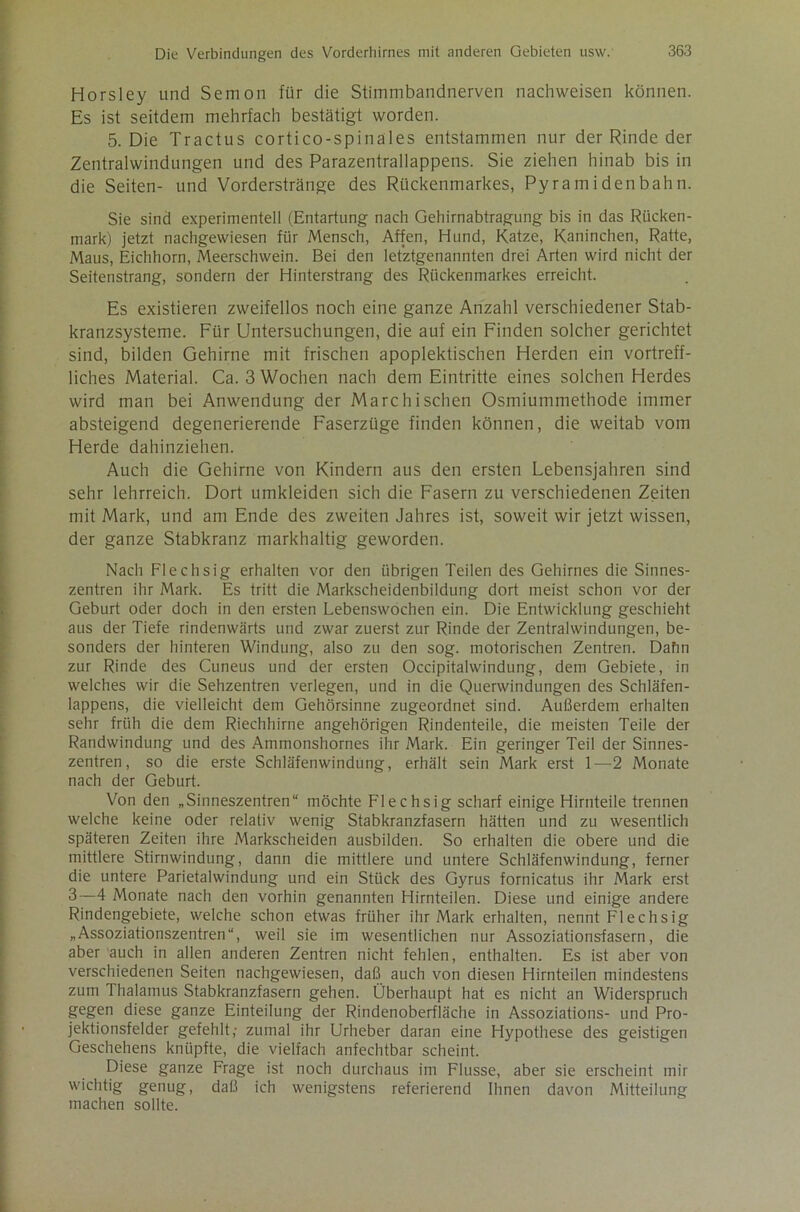 Horsley und Semon für die Stimmbandnerven nachweisen können. Es ist seitdem mehrfach bestätigt worden. 5. Die Tractus cortico-spinales entstammen nur der Rinde der Zentralwindungen und des Parazentrallappens. Sie ziehen hinab bis in die Seiten- und Vorderstränge des Rückenmarkes, Pyramiden bahn. Sie sind experimentell (Entartung nach Gehirnabtragung bis in das Rücken- mark) jetzt nachgewiesen für Mensch, Affen, Hund, Katze, Kaninchen, Ratte, Maus, Eichhorn, Meerschwein. Bei den letztgenannten drei Arten wird nicht der Seitenstrang, sondern der Hinterstrang des Rückenmarkes erreicht. Es existieren zweifellos noch eine ganze Anzahl verschiedener Stab- kranzsysteme. Für Untersuchungen, die auf ein Finden solcher gerichtet sind, bilden Gehirne mit frischen apoplektischen Herden ein vortreff- liches Material. Ca. 3 Wochen nach dem Eintritte eines solchen Herdes wird man bei Anwendung der Marc hi sehen Osmiummethode immer absteigend degenerierende Faserzüge finden können, die weitab vom Herde dahinziehen. Auch die Gehirne von Kindern aus den ersten Lebensjahren sind sehr lehrreich. Dort umkleiden sich die Fasern zu verschiedenen Zeiten mit Mark, und am Ende des zweiten Jahres ist, soweit wir jetzt wissen, der ganze Stabkranz markhaltig geworden. Nach Flechsig erhalten vor den übrigen Teilen des Gehirnes die Sinnes- zentren ihr Mark. Es tritt die Markscheidenbildung dort meist schon vor der Geburt oder doch in den ersten Lebenswochen ein. Die Entwicklung geschieht aus der Tiefe rindenwärts und zwar zuerst zur Rinde der Zentralwindungen, be- sonders der hinteren Windung, also zu den sog. motorischen Zentren. Dahn zur Rinde des Cuneus und der ersten Occipitalwindung, dem Gebiete, in welches wir die Sehzentren verlegen, und in die Querwindungen des Schläfen- lappens, die vielleicht dem Gehörsinne zugeordnet sind. Außerdem erhalten sehr früh die dem Riechhirne angehörigen Rindenteile, die meisten Teile der Randwindung und des Ammonshornes ihr Mark. Ein geringer Teil der Sinnes- zentren, so die erste Schläfenwindung, erhält sein Mark erst 1—2 Monate nach der Geburt. Von den „Sinneszentren“ möchte F'lechsig scharf einige Hirnteile trennen welche keine oder relativ wenig Stabkranzfasern hätten und zu wesentlich späteren Zeiten ihre Markscheiden ausbilden. So erhalten die obere und die mittlere Stirnwindung, dann die mittlere und untere Schläfenwindung, ferner die untere Parietalwindung und ein Stück des Gyrus fornicatus ihr Mark erst 3—4 Monate nach den vorhin genannten Hirnteilen. Diese und einige andere Rindengebiete, welche schon etwas früher ihr Mark erhalten, nennt Flechsig „Assoziationszentren“, weil sie im wesentlichen nur Assoziationsfasern, die aber auch in allen anderen Zentren nicht fehlen, enthalten. Es ist aber von verschiedenen Seiten nachgewiesen, daß auch von diesen Hirnteilen mindestens zum I halamus Stabkranzfasern gehen. Überhaupt hat es nicht an Widerspruch gegen diese ganze Einteilung der Rindenoberfläche in Assoziations- und Pro- jektionsfelder gefehlt,- zumal ihr Urheber daran eine Hypothese des geistigen Geschehens knüpfte, die vielfach anfechtbar scheint. Diese ganze Frage ist noch durchaus im Flusse, aber sie erscheint mir wichtig genug, daß ich wenigstens referierend Ihnen davon Mitteilung machen sollte.