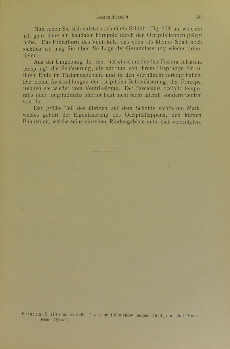 Nun sehen Sie sich zuletzt noch einen Schnitt (Fig. 268) an, welchen ich ganz nahe am kaudalen Hirnpole durch den Occipitallappen gelegt habe. Das Hinterhorn des Ventrikels, das eben als kleiner Spalt noch sichtbar ist, mag Sie über die Lage der Gesamtfaserung wieder orien- tieren. Aus der Umgebung der hier tief einschneidenden Fissura calcarina entspringt die Sehfaserung, die wir nun von ihrem Ursprünge bis zu ihrem Ende im Thalamusgebiete und in den Vierhügeln verfolgt haben. Die letzten Ausstrahlungen der occipitalen Balkenfaserung, des Forceps, trennen sie wieder vom Ventrikelgrau. Der Fasciculus occipito-tempo- ralis oder longitudinalis inferior liegt nicht mehr lateral, sondern ventral von ihr. Der größte Teil des übrigen auf dem Schnitte sichtbaren Mark- weißes gehört der Eigenfaserung des Occipitallappens, den kurzen Bahnen an, welche seine einzelnen Rindengebiete unter sich verknüpfen. Erratum: S. 118 muß es Zeile 17 v. o. statt Monakow heißen: Held, und statt Bruce: Risien-Russeli.