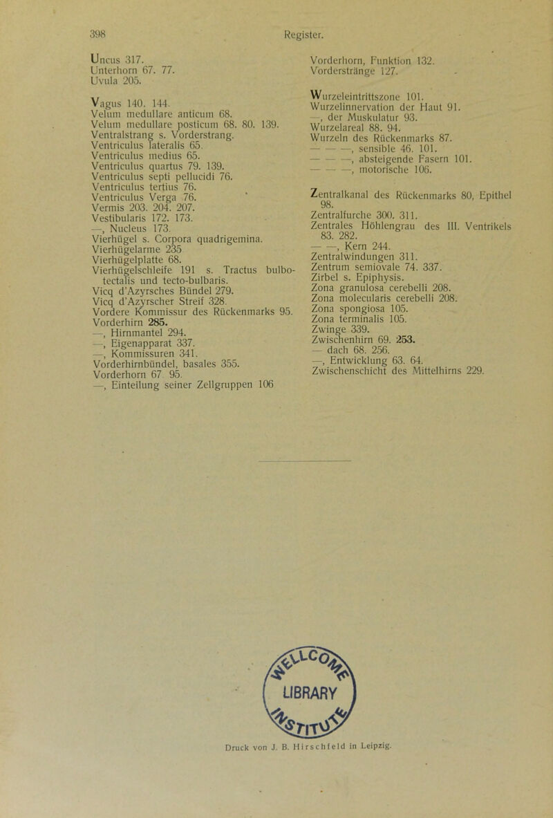 Uncus 317. Unterhorn 67. 77. Uvula 205. Vagus 140. 144. Velum medulläre anticum 68. Veliini medulläre posticum 68. 80. 139. Ventralstrang s. Vorderstrang. Ventriculus lateralis 65. Ventriculus medius 65. Ventriculus quartus 79. 139. Ventriculus septi pellucidi 76. Ventriculus tertius 76. Ventriculus Verga 76. Vermis 203. 204. 207. Vestibularis 172. 173. —, Nudeus 173. Vierhügel s. Corpora quadrigemina. Vierhügelarme 235 Vierhügelplatte 68. Vierhügelschleife 191 s. Tractus bulbo- tectalis und tecto-bulbaris. Vicq d’Azyrsches Bündel 279. Vicq d’Azyrscher Streif 328. Vordere Kommissur des Rückenmarks 95. Vorderhirn 285. —, Hirnmantel 294. —, Eigenapparat 337. —, Kommissuren 341. Vorderhirnbündel, basales 355. Vorderhorn 67 95. —, Einteilung seiner Zellgruppen 106 Vorderhorn, Funktion 132. Vorderstränge 127. Wurzeleintrittszone 101. Wurzelinnervation der Haut 91. —, der Muskulatur 93. Wurzelareal 88. 94. Wurzeln des Rückenmarks 87. , sensible 46. 101. —, absteigende Fasern 101. —, motorische 106. Zentralkanal des Rückenmarks 80, Epithel 98. Zentralfurche 300. 311. Zentrales Höhlengrau des III. Ventrikels 83. 282. , Kern 244. Zentralwindungen 311. Zentrum semiovale 74. 337. Zirbel s. Epiphysis. Zona granulosa cerebelli 208. Zona molecularis cerebelli 208. Zona spongiosa 105. Zona terminalis 105. Zwinge 339. Zwischenhirn 69. 253. — dach 68. 256. —, Entwicklung 63. 64. Zwischenschicht des Mittelhirns 229. Druck von J. B. Hirschfeld in Leipzig.