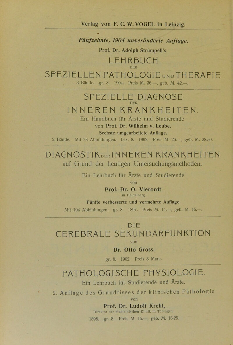 Fünfzehnte, 1904 unveränderte Auflage. Prof. Dr. Adolph Strümpell’s LEHRBUCH DER SPEZIELLEN PATHOLOGIEundTHERAPIE 3 Bünde, gr. 8. 1904. Preis M. 36.—, geb. M. 42.—. SPEZIELLE DIAGNOSE DER INNEREN KRAN KHEITEN. Ein Handbuch für Ärzte und Studierende von Prof. Dr. Wilhelm v. Leube. Sechste umgearbeitete Auflage. 2 Bande. Mit 78 Abbildungen. Lex. 8. 1892. Preis M. 26.—, geb. M. 28.50. DIAGNOSTIKderINNEREN KRANKHEITEN auf Grund der heutigen Untersuchungsmethoden. Ein Lehrbuch für Ärzte und Studierende von Prof. Dr. O. Vierordt in Heidelberg. Fünfte verbesserte und vermehrte Auflage. Mit 194 Abbildungen, gr. 8. 1897. Preis M. 14.—, geb. M. 16.—. DIE CEREBRALE SEKUNDÄRFUNMION von Dr. Otto Gross. gr. 8. 1902. Preis 3 Mark. PATHOLOGISCHE PHYSIOLOGIE. Ein Lehrbuch für Studierende und Ärzte. 2. Auflage des Grundrisses der klinischen Pathologie von Prof. Dr. Ludolf Krehl, Direktor der medizinischen Klinik in Tübingen. 1898. gr. 8. Preis M. 15.—, geb. M. 16.25.