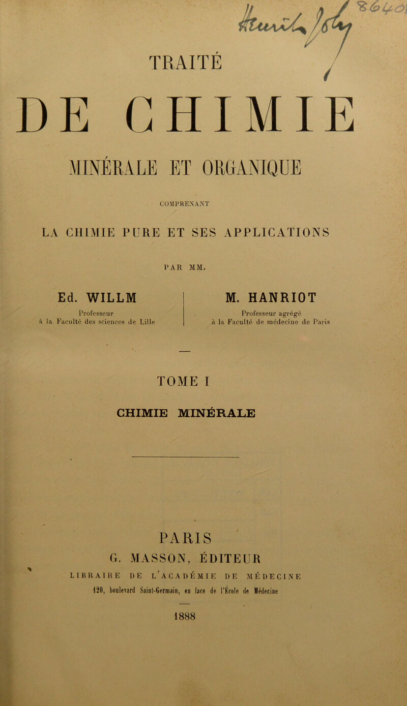 DE GHIMI MINÉRALE ET ORGANIQUE COMPRENANT LA CHIMIE PURE ET SES APPLICATIONS PAR MM. Ed. WILLM M. HANRIOT Professeur à la Faculté des sciences de Lille Professeur agrégé à la Faculté de médecine de Paris TOME I CHIMIE MINÉRALE PARIS G. MASSON, ÉDITEUR LIBRAIRE DE L ' A G A DEMIE DE MÉDECINE 120, boulevard Saint-Germain, en face de l’École de Médecine 1888