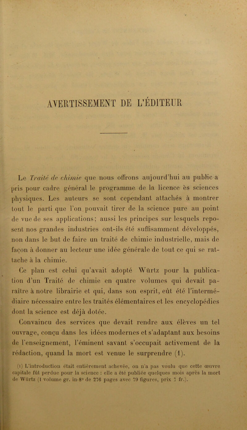 AVERTISSEMENT DE L’ÉDITEUR Le Traité de chimie que nous offrons aujourd’hui au public a pris pour cadre général le programme de la licence ès sciences physiques. Les auteurs se sont cependant attachés à montrer tout le parti que Ton. pouvait tirer de la science pure au point de vue de ses applications; aussi les principes sur lesquels repo- sent nos grandes industries ont-ils été suffisamment développés, non dans le but de faire un traité de chimie industrielle, mais de façon à donner au lecteur une idée générale de tout ce qui se rat- tache à la chimie. Ce plan est celui qu’avait adopté Würtz pour la publica- tion d’un Traité de chimie en quatre volumes qui devait pa- raître à notre librairie et qui, dans son esprit, eût été Tintermé- diaire nécessaire entre les traités élémentaires et les encyclopédies dont la science est déjà dotée. Convaincu des services que devait rendre aux élèves un tel ouvrage, conçu dans les idées modernes et s’adaptant aux besoins de l’enseignement, l’éminent savant s’occupait activement de la rédaction, quand la mort est venue le surprendre (1). (i) L’introduction était entièrement achevée, on n’a pas voulu que cette œuvre capitale fût perdue pour la science : elle a été publiée quelques mois après la mort