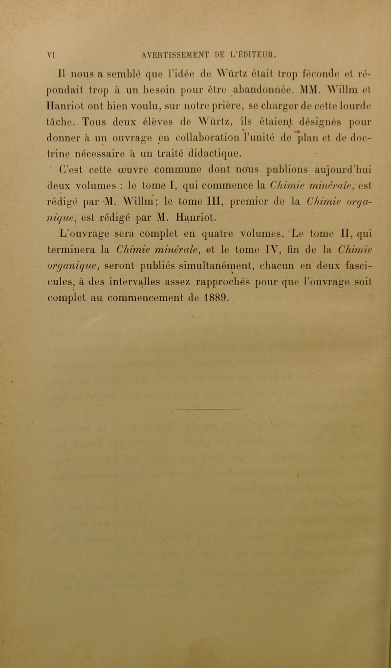 Il nous a semblé que l’idée de Würtz était trop féconde et ré- pondait trop à un besoin pour être abandonnée. MM. Willm et Hanriot ont bien voulu, sur notre prière, se charger de cette lourde tâche. Tous deux élèves de Würtz, ils étaient désignés pour • donner à un ouvrage en collaboration l’unité de plan et de doc- trine nécessaire à un traité didactique. C'est cette œuvre commune dont nous publions aujourd’hui deux volumes : le tome I, qui commence la Chimie minérale, est rédigé par M. Willm; le tome III, premier de la Chimie orga- nique, est rédigé par M. Hanriot. L’ouvrage sera complet en quatre volumes. Le tome II, qui terminera la Chimie minérale, et le tome IV, fin de la Chimie organique, seront publiés simultanément, chacun en deux fasci- cules, à des intervalles assez rapprochés pour que l'ouvrage soit complet au commencement de 1889.