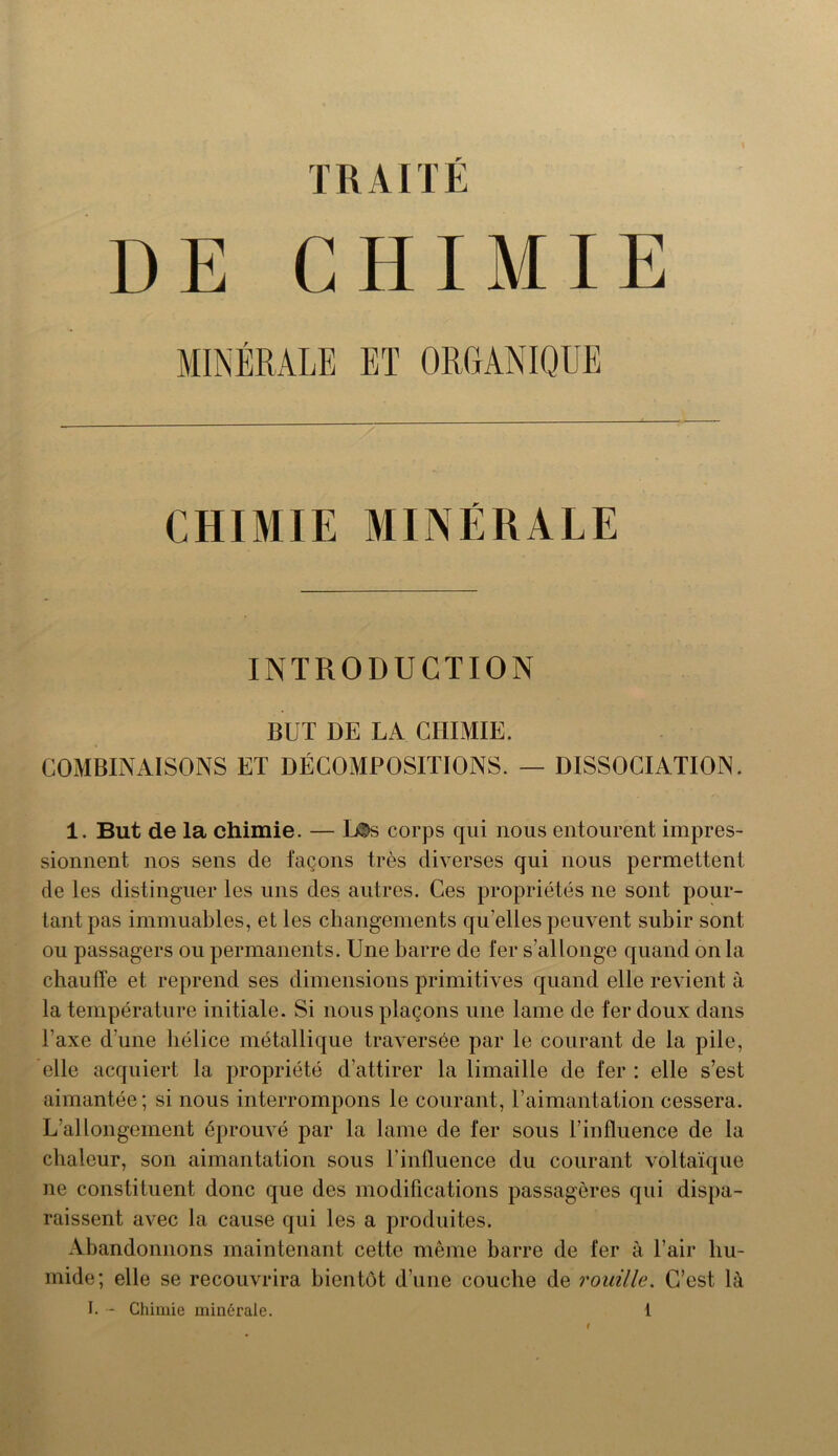 TRAITÉ DE CHIMIE MINÉRALE ET ORGANIQUE CHIMIE MINÉRALE INTRODUCTION BUT DE LA CHIMIE. COMBINAISONS ET DÉCOMPOSITIONS. — DISSOCIATION. 1. But de la chimie. — L®s corps qui nous entourent impres- sionnent nos sens de façons très diverses qui nous permettent de les distinguer les uns des autres. Ces propriétés ne sont pour- tant pas immuables, et les changements quelles peuvent subir sont ou passagers ou permanents. Une barre de fer s'allonge quand on la chauffe et reprend ses dimensions primitives quand elle revient à la température initiale. Si nous plaçons une lame de fer doux dans l'axe d’une hélice métallique traversée par le courant de la pile, elle acquiert la propriété d’attirer la limaille de fer : elle s’est aimantée; si nous interrompons le courant, l’aimantation cessera. L’allongement éprouvé par la lame de fer sous l’influence de la chaleur, son aimantation sous l’influence du courant voltaïque ne constituent donc que des modifications passagères qui dispa- raissent avec la cause qui les a produites. Abandonnons maintenant cette même barre de fer à l’air hu- mide; elle se recouvrira bientôt d’une couche de rouille. C’est là