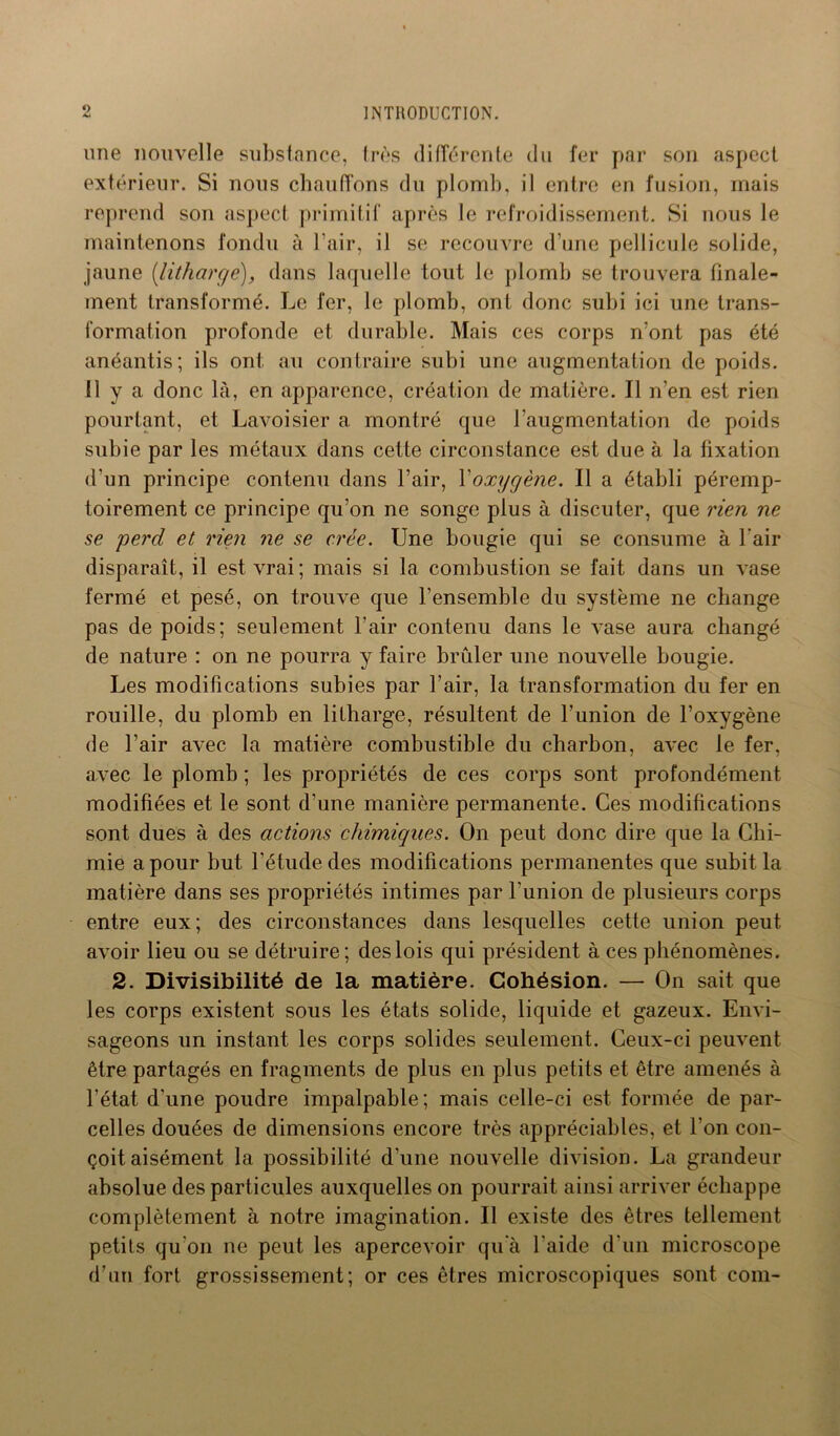une nouvelle substance, frès différente du fer par son aspect extérieur. Si nous chauffons du plomb, il entre en fusion, mais reprend son aspect primitif après le refroidissement. Si nous le maintenons fondu à l’air, il se recouvre d’une pellicule solide, jaune (litharge), dans laquelle tout le plomb se trouvera finale- ment transformé. Le fer, le plomb, ont donc subi ici une trans- formation profonde et durable. Mais ces corps n’ont pas été anéantis; ils ont au contraire subi une augmentation de poids. Il y a donc là, en apparence, création de matière. Il n’en est rien pourtant, et Lavoisier a montré que l'augmentation de poids subie par les métaux dans cette circonstance est due à la fixation d’un principe contenu dans l’air, l'oxygène. Il a établi péremp- toirement ce principe qu’on ne songe plus à discuter, que rien ne se perd et rien ne se crée. Une bougie qui se consume à l’air disparaît, il est vrai ; mais si la combustion se fait dans un vase fermé et pesé, on trouve que l’ensemble du système ne change pas de poids; seulement l’air contenu dans le vase aura changé de nature : on ne pourra y faire brûler une nouvelle bougie. Les modifications subies par l’air, la transformation du fer en rouille, du plomb en litharge, résultent de l’union de l’oxygène de l’air avec la matière combustible du charbon, avec le fer, avec le plomb ; les propriétés de ces corps sont profondément modifiées et le sont d’une manière permanente. Ces modifications sont dues à des actions chimiques. On peut donc dire que la Chi- mie a pour but l'étude des modifications permanentes que subit la matière dans ses propriétés intimes par l’union de plusieurs corps entre eux; des circonstances dans lesquelles cette union peut avoir lieu ou se détruire; des lois qui président à ces phénomènes. 2. Divisibilité de la matière. Cohésion. — On sait que les corps existent sous les états solide, liquide et gazeux. Envi- sageons un instant les corps solides seulement. Ceux-ci peuvent être partagés en fragments de plus en plus petits et être amenés à l’état d'une poudre impalpable ; mais celle-ci est formée de par- celles douées de dimensions encore très appréciables, et l’on con- çoit aisément la possibilité d'une nouvelle division. La grandeur absolue des particules auxquelles on pourrait ainsi arriver échappe complètement à notre imagination. Il existe des êtres tellement petits qu'on ne peut les apercevoir qu'à l'aide d’un microscope d’un fort grossissement; or ces êtres microscopiques sont com-