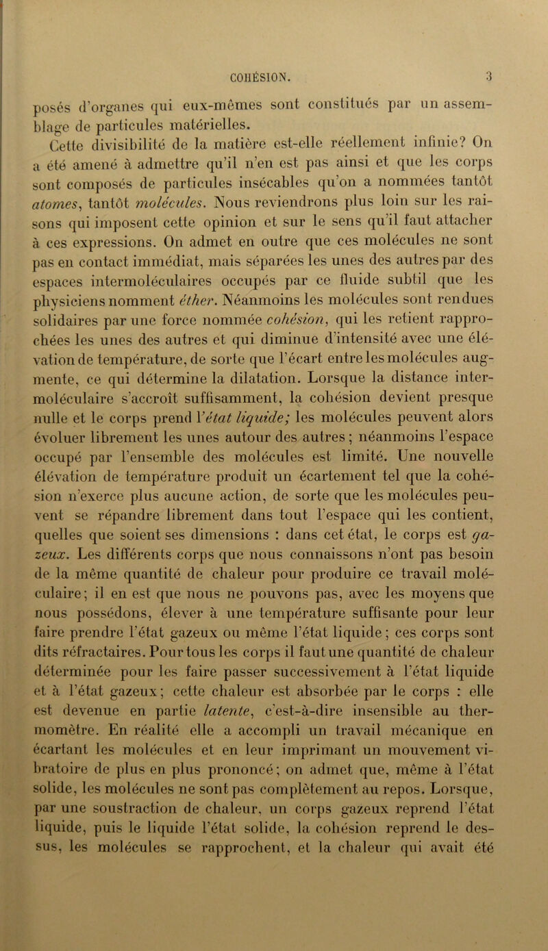 posés d’organes qui eux-mêmes sont constitués par un assem- blage de particules matérielles. Cette divisibilité de la matière est-elle réellement infinie? On a été amené à admettre qu’il n’en est pas ainsi et que les corps sont composés de particules insécables qu’on a nommées tantôt atomes, tantôt molécules. Nous reviendrons plus loin sur les rai- sons qui imposent cette opinion et sur le sens qu il faut attacher à ces expressions. On admet en outre que ces molécules ne sont pas en contact immédiat, mais séparées les unes des autres par des espaces intermoléculaires occupés par ce fluide subtil que les physiciens nomment éther. Néanmoins les molécules sont rendues solidaires par une force nommée cohésion, qui les retient rappro- chées les unes des autres et qui diminue d’intensité avec une élé- vation de température, de sorte que l’écart, entre les molécules aug- mente, ce qui détermine la dilatation. Lorsque la distance inter- moléculaire s’accroît suffisamment, la cohésion devient presque nulle et le corps prend Y état liquide; les molécules peuvent alors évoluer librement les unes autour des autres ; néanmoins l’espace occupé par l’ensemble des molécules est limité. Une nouvelle élévation de température produit un écartement tel que la cohé- sion n’exerce plus aucune action, de sorte que les molécules peu- vent se répandre librement dans tout l’espace qui les contient, quelles que soient ses dimensions : dans cet état, le corps est ga- zeux. Les différents corps que nous connaissons n’ont pas besoin de la même quantité de chaleur pour produire ce travail molé- culaire; il en est que nous ne pouvons pas, avec les moyens que nous possédons, élever à une température suffisante pour leur faire prendre l’état gazeux ou même l’état liquide ; ces corps sont dits réfractaires. Pour tous les corps il faut une quantité de chaleur déterminée pour les faire passer successivement à l’état liquide et à l’état gazeux; cette chaleur est absorbée par le corps : elle est devenue en partie latente, c’est-à-dire insensible au ther- momètre. En réalité elle a accompli un travail mécanique en écartant les molécules et en leur imprimant un mouvement vi- bratoire de plus en plus prononcé; on admet que, même à l’état solide, les molécules ne sont pas complètement au repos. Lorsque, par une soustraction de chaleur, un corps gazeux reprend l’état liquide, puis le liquide l’état solide, la cohésion reprend le des- sus, les molécules se rapprochent, et la chaleur qui avait été