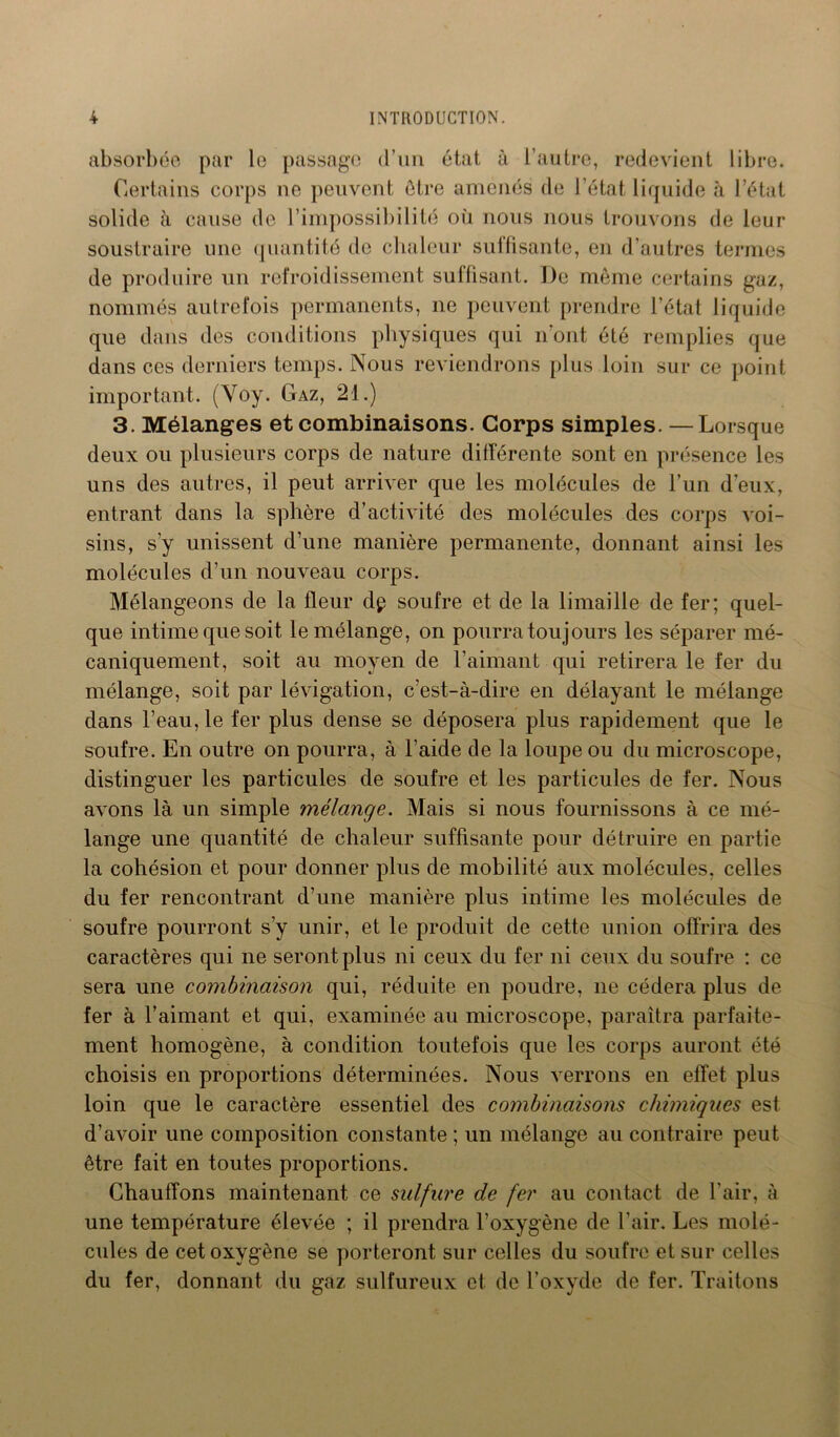 absorbée par le passage d’un état à l’autre, redevient libre. Certains corps ne peuvent être amenés de l’état liquide à l’état solide à cause de l’impossibilité où nous nous trouvons de leur soustraire une quantité de chaleur suffisante, en d’autres termes de produire un refroidissement suffisant. De même certains gaz, nommés autrefois permanents, ne peuvent prendre l’état liquide que dans des conditions physiques qui n’ont été remplies que dans ces derniers temps. Nous reviendrons plus loin sur ce point important. (Voy. Gaz, 21.) 3. Mélanges et combinaisons. Corps simples. —Lorsque deux ou plusieurs corps de nature différente sont en présence les uns des autres, il peut arriver que les molécules de l’un d'eux, entrant dans la sphère d’activité des molécules des corps voi- sins, s’y unissent d’une manière permanente, donnant ainsi les molécules d’un nouveau corps. Mélangeons de la fleur dp soufre et de la limaille de fer; quel- que intime que soit le mélange, on pourra toujours les séparer mé- caniquement, soit au moyen de l’aimant qui retirera le fer du mélange, soit par lévigation, c’est-à-dire en délayant le mélange dans l’eau, le fer plus dense se déposera plus rapidement que le soufre. En outre on pourra, à l’aide de la loupe ou du microscope, distinguer les particules de soufre et les particules de fer. Nous avons là un simple mélange. Mais si nous fournissons à ce mé- lange une quantité de chaleur suffisante pour détruire en partie la cohésion et pour donner plus de mobilité aux molécules, celles du fer rencontrant d’une manière plus intime les molécules de soufre pourront s’y unir, et le produit de cette union offrira des caractères qui ne seront plus ni ceux du fer ni ceux du soufre : ce sera une combinaison qui, réduite en poudre, ne cédera plus de fer à l’aimant et qui, examinée au microscope, paraîtra parfaite- ment homogène, à condition toutefois que les corps auront été choisis en proportions déterminées. Nous verrons en effet plus loin que le caractère essentiel des combinaisons chimiques est d’avoir une composition constante ; un mélange au contraire peut être fait en toutes proportions. Chauffons maintenant ce sulfure de fer au contact de l'air, à une température élevée ; il prendra l’oxygène de l’air. Les molé- cules de cet oxygène se porteront sur celles du soufre et sur celles du fer, donnant du gaz sulfureux et de l’oxyde de fer. Traitons