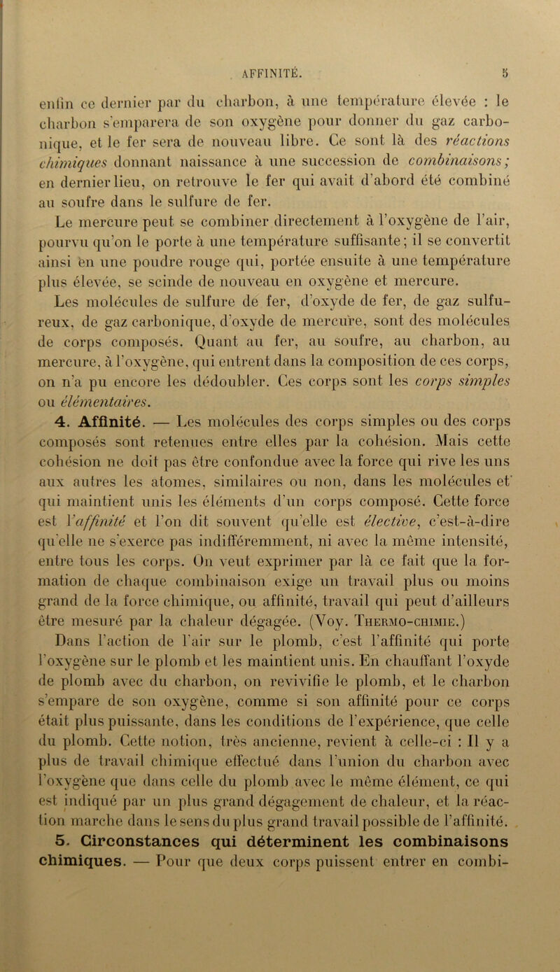 enfin ce dernier par du charbon, à une température élevée : le charbon s’emparera de son oxygène pour donner du gaz carbo- nique, et le fer sera de nouveau libre. Ce sont là des réactions chimiques donnant naissance à une succession de combinaisons ; en dernier lieu, on retrouve le fer qui avait d'abord été combiné au soufre dans le sulfure de fer. Le mercure peut se combiner directement à l’oxygène de l’air, pourvu qu’on le porte à une température suffisante; il se convertit ainsi en une poudre rouge qui, portée ensuite à une température plus élevée, se scinde de nouveau en oxygène et mercure. Les molécules de sulfure de fer, d’oxyde de fer, de gaz sulfu- reux, de gaz carbonique, d oxyde de mercure, sont des molécules de corps composés. Quant au fer, au soufre, au charbon, au mercure, à l’oxygène, qui entrent dans la composition de ces corps, on n’a pu encore les dédoubler. Ces corps sont les corps simples ou élémentaires. 4. Affinité. — Les molécules des corps simples ou des corps composés sont retenues entre elles par la cohésion. Mais cette cohésion ne doit pas être confondue avec la force qui rive les uns aux autres les atomes, similaires ou non, dans les molécules et qui maintient unis les éléments d’un corps composé. Cette force est Y affinité et l’on dit souvent quelle est élective, c’est-à-dire qu elle ne s'exerce pas indifféremment, ni avec la même intensité, entre tous les corps. On veut exprimer par là ce fait que la for- mation de chaque combinaison exige un travail plus ou moins grand de la force chimique, ou affinité, travail qui peut d’ailleurs être mesuré par la chaleur dégagée. (Voy. Thermo-chimie.) Dans l’action de l'air sur le plomb, c'est l’affinité qui porte l’oxygène sur le plomb et les maintient unis. En chauffant l’oxyde de plomb avec du charbon, on revivifie le plomb, et le charbon s’empare de son oxygène, comme si son affinité pour ce corps était plus puissante, dans les conditions de l’expérience, que celle du plomb. Cette notion, très ancienne, revient à celle-ci : Il y a plus de travail chimique effectué dans l’union du charbon avec l’oxygène que dans celle du plomb avec le même élément, ce qui est indiqué par un plus grand dégagement de chaleur, et la réac- tion marche dans le sens du plus grand travail possible de l’affinité. 5. Circonstances qui déterminent les combinaisons chimiques. — Pour que deux corps puissent entrer en conibi-