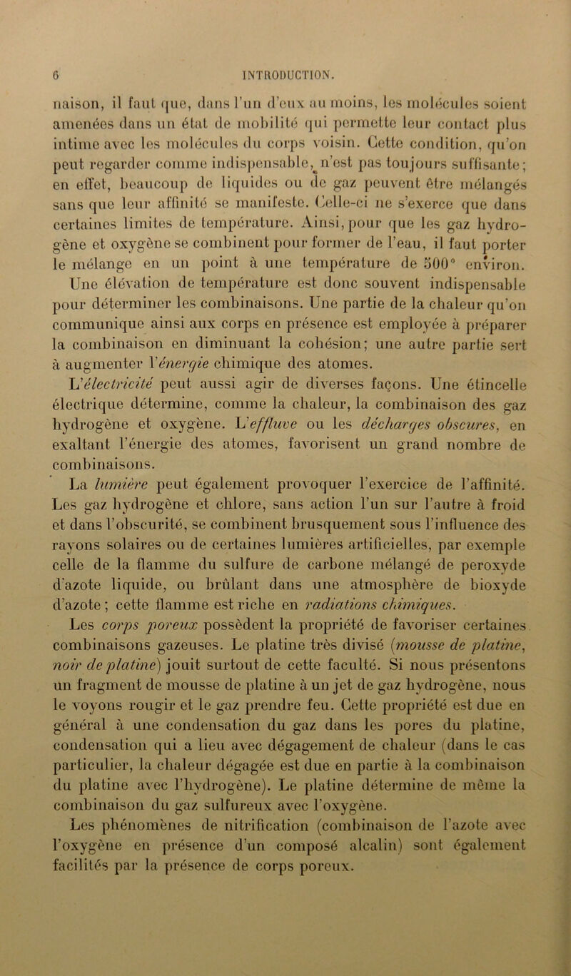 liaison, il faut que, dans l’un d’eux au moins, les molécules soient amenées dans un état de mobilité qui permette leur contact plus intime avec les molécules du corps voisin. Cette condition, qu’on peut regarder comme indispensable^n’est pas toujours suffisante; en ellet, beaucoup de liquides ou de gaz peuvent être mélangés sans que leur affinité se manifeste. Celle-ci 11e s’exerce que dans certaines limites de température. Ainsi, pour que les gaz hydro- gène et oxygène se combinent pour former de l’eau, il faut porter le mélange en un point à une température de 500° environ. Une élévation de température est donc souvent indispensable pour déterminer les combinaisons. Une partie de la chaleur qu’on communique ainsi aux corps en présence est employée à préparer la combinaison en diminuant la cohésion; une autre partie sert à augmenter Xénergie chimique des atomes. L’électricité peut aussi agir de diverses façons. Une étincelle électrique détermine, comme la chaleur, la combinaison des gaz hydrogène et oxygène. L'effluve ou les décharges obscures, en exaltant l’énergie des atomes, favorisent un grand nombre de combinaisons. La lumière peut également provoquer l’exercice de l’affinité. Les gaz hydrogène et chlore, sans action l’un sur l’autre à froid et dans l’obscurité, se combinent brusquement sous l’influence des rayons solaires ou de certaines lumières artificielles, par exemple celle de la flamme du sulfure de carbone mélangé de peroxyde d'azote liquide, ou brûlant dans une atmosphère de bioxyde d’azote ; cette flamme est riche en radiations chimiques. Les corps poreux possèdent la propriété de favoriser certaines combinaisons gazeuses. Le platine très divisé (mousse de platine, noir de platine) jouit surtout de cette faculté. Si nous présentons un fragment de mousse de platine à un jet de gaz hydrogène, nous le voyons rougir et le gaz prendre feu. Cette propriété est due en général à une condensation du gaz dans les pores du platine, condensation qui a lieu avec dégagement de chaleur (dans le cas particulier, la chaleur dégagée est due en partie à la combinaison du platine avec l’hydrogène). Le platine détermine de même la combinaison du gaz sulfureux avec l’oxygène. Les phénomènes de nitrification (combinaison de l’azote avec l’oxygène en présence d’un composé alcalin) sont également facilités par la présence de corps poreux.