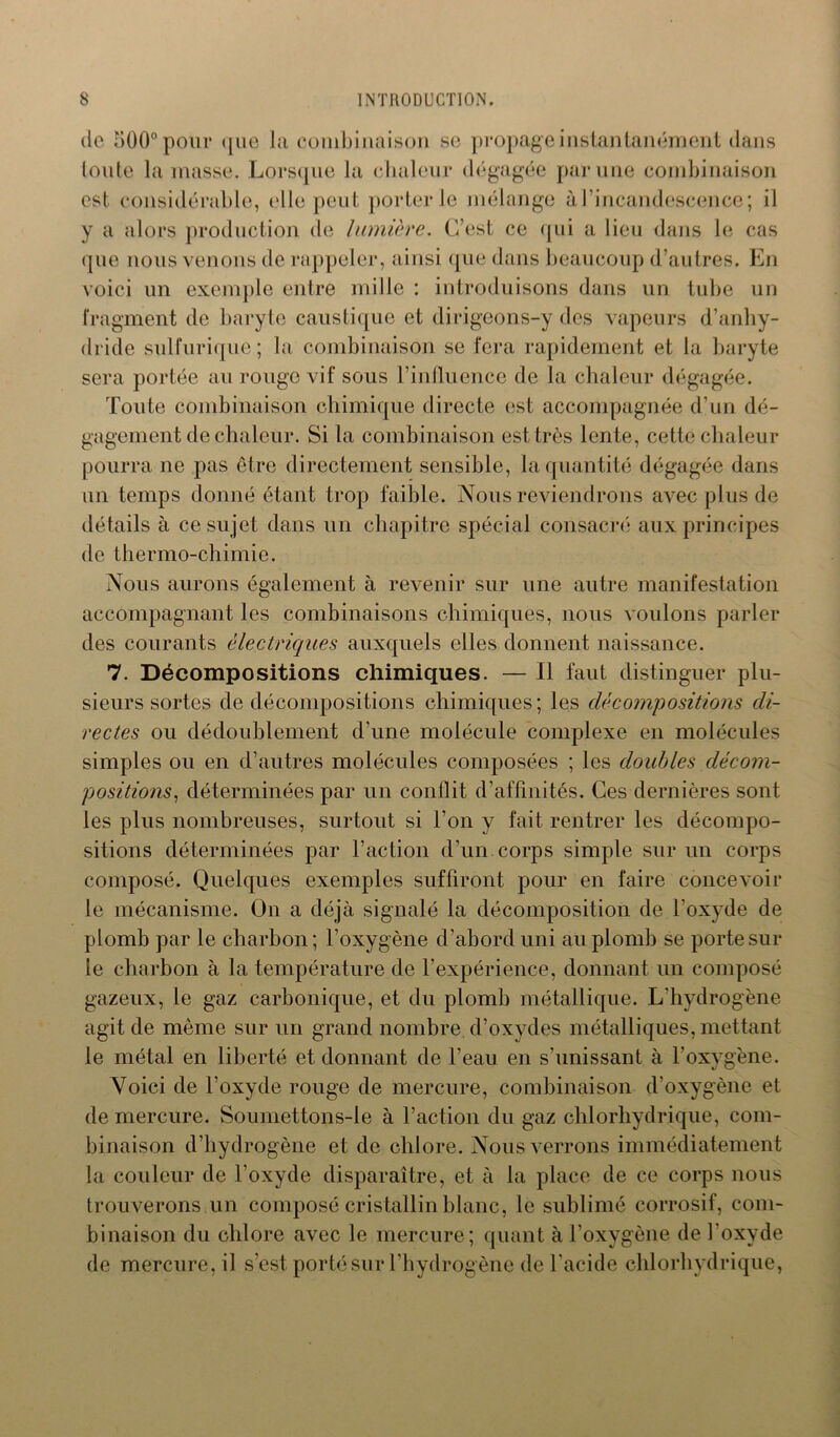 de 500° pour <jiie la combinaison se propage instantanément dans toute la masse. Lorsque la chaleur dégagée par une combinaison est considérable, elle peut porterie mélange à l’incandescence; il y a alors production de lumière. C’est ce qui a lieu dans le cas que nous venons de rappeler, ainsi que dans beaucoup d’autres. En voici un exemple entre mille : introduisons dans un tube un fragment de baryte caustique et dirigeons-y des vapeurs d’anhy- dride sulfurique; la combinaison se fera rapidement et la baryte sera portée au rouge vif sous l’influence de la chaleur dégagée. Toute combinaison chimique directe est accompagnée d’un dé- gagement de chaleur. Si la combinaison est très lente, cette chaleur pourra ne pas être directement sensible, la quantité dégagée dans un temps donné étant trop faible. Nous reviendrons avec plus de détails à ce sujet dans un chapitre spécial consacré aux principes de thermo-chimie. Nous aurons également à revenir sur une autre manifestation accompagnant les combinaisons chimiques, nous voulons parler des courants électriques auxquels elles donnent naissance. 7. Décompositions chimiques. — Il faut distinguer plu- sieurs sortes de décompositions chimiques; les décompositions di- rectes ou dédoublement d’une molécule complexe en molécules simples ou en d’autres molécules composées ; les doubles décom- positions, déterminées par un conflit d’affinités. Ces dernières sont les plus nombreuses, surtout si l’on y fait rentrer les décompo- sitions déterminées par l’action d’un, corps simple sur un corps composé. Quelques exemples suffiront pour en faire concevoir le mécanisme. On a déjà signalé la décomposition de l’oxyde de plomb par le charbon; l’oxygène d’abord uni au plomb se porte sur le charbon à la température de l’expérience, donnant un composé gazeux, le gaz carbonique, et du plomb métallique. L'hydrogène agit de même sur un grand nombre d’oxydes métalliques, mettant le métal en liberté et donnant de l’eau en s'unissant à l'oxygène. Voici de l’oxyde rouge de mercure, combinaison d’oxygène et de mercure. Soumettons-le à l’action du gaz chlorhydrique, com- binaison d’hydrogène et de chlore. Nous verrons immédiatement la couleur de l'oxyde disparaître, et à la place de ce corps nous trouverons un composé cristallin blanc, le sublimé corrosif, com- binaison du chlore avec le mercure; quant à l’oxygène de l’oxyde de mercure, il s’est porté sur l'hydrogène de l'acide chlorhydrique,