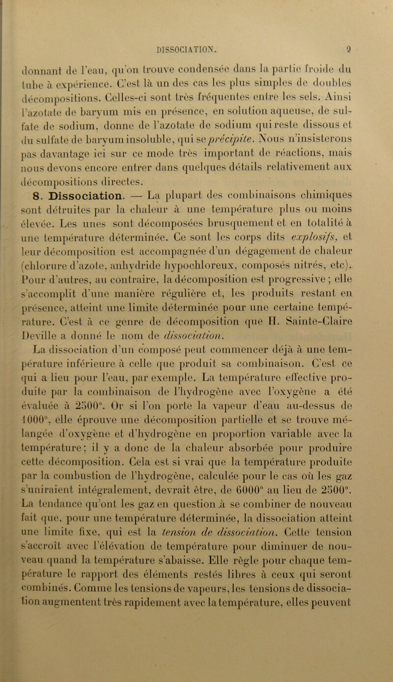 donnant de l’eau, qu'on trouve condensée dans la partie froide du tube à expérience. C’est là un des cas les plus simples de doubles décompositions. Celles-ci sont très fréquentes entre les sels. Ainsi l’azotate de baryum mis en présence, en solution aqueuse, de sul- fate de sodium, donne de l’azotate de sodium qui reste dissous et du sulfate de baryum insoluble, qui s & précipite. Nous n insisterons pas davantage ici sur ce mode très important de réactions, mais nous devons encore entrer dans quelques détails relativement aux décompositions directes. 8. Dissociation. — La plupart des combinaisons chimiques sont détruites par la chaleur à une température plus ou moins élevée. Les unes sont décomposées brusquement et en totalité à une température déterminée. Ce sont les corps dits explosifs, et leur décomposition est accompagnée d’un dégagement de chaleur (chlorure d’azote, anhydride hypochloreux, composés nitrés, etc). Pour d’autres, au contraire, la décomposition est progressive ; elle s'accomplit d’une manière régulière et, les produits restant en présence, atteint une limite déterminée pour une certaine tempé- rature. C’est à ce genre de décomposition que H. Sainte-Claire Deville a donné le nom de dissociation. La dissociation d’un composé peut commencer déjà à une tem- pérature inférieure à celle que produit sa combinaison. C’est ce qui a lieu pour l’eau, par exemple. La température effective pro- duite par la combinaison de l’hydrogène avec l’oxygène a été évaluée à 2500°. Or si l’on porte la vapeur d’eau au-dessus de 1000°, elle éprouve une décomposition partielle et se trouve mé- langée d’oxygène et d’hydrogène en proportion variable avec la température ; il y a donc de la chaleur absorbée pour produire cette décomposition. Cela est si vrai que la température produite par la combustion de l’hydrogène, calculée pour le cas où les gaz s’uniraient intégralement, devrait être, de 6000° au lieu de 2500°. La tendance qu’ont les gaz en question .à se combiner de nouveau fait que, pour une température déterminée, la dissociation atteint une limite iixe, qui est la tension de dissociation. Cette tension s accroît avec l’élévation de température pour diminuer de nou- veau quand la température s’abaisse. Elle règle pour chaque tem- pérature le rapport des éléments restés libres à ceux qui seront combinés. Comme les tensions de vapeurs, les tensions de dissocia- tion augmentent très rapidement avec la température, elles peuvent