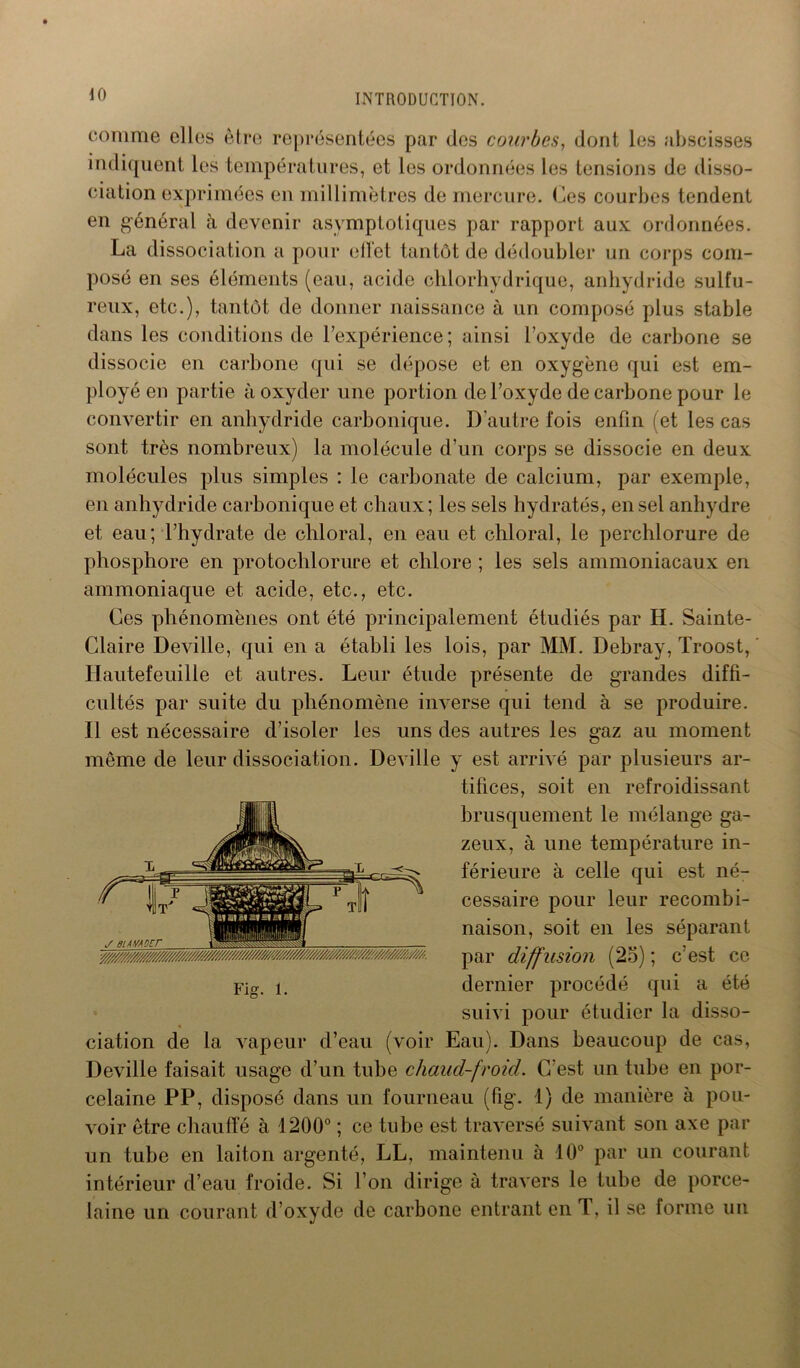comme elles être représentées par des courbes, dont les abscisses indiquent les températures, et les ordonnées les tensions de disso- ciation exprimées en millimètres de mercure. Ces courbes tendent en général à devenir asymptotiques par rapport aux ordonnées. La dissociation a pour effet tantôt de dédoubler un corps com- posé en ses éléments (eau, acide chlorhydrique, anhydride sulfu- reux, etc.), tantôt de donner naissance à un composé plus stable dans les conditions de l’expérience ; ainsi l’oxyde de carbone se dissocie en carbone qui se dépose et en oxygène qui est em- ployé en partie à oxyder une portion de l’oxyde de carbone pour le convertir en anhydride carbonique. D’autre fois enfin (et les cas sont très nombreux) la molécule d’un corps se dissocie en deux molécules plus simples : le carbonate de calcium, par exemple, en anhydride carbonique et chaux; les sels hydratés, en sel anhydre et eau; l’hydrate de chloral, en eau et chloral, le perchlorure de phosphore en protochlorure et chlore ; les sels ammoniacaux en ammoniaque et acide, etc., etc. Ces phénomènes ont été principalement étudiés par H. Sainte- Claire Deville, qui en a établi les lois, par MM. Debray, Troost, Hautefeuilie et autres. Leur étude présente de grandes diffi- cultés par suite du phénomène inverse qui tend à se produire. Il est nécessaire d’isoler les uns des autres les gaz au moment même de leur dissociation. Deville y est arrivé par plusieurs ar- tifices, soit en refroidissant brusquement le mélange ga- zeux, à une température in- férieure à celle qui est né- cessaire pour leur recombi- naison, soit en les séparant par diffusion (25) ; c’est ce dernier procédé qui a été suivi pour étudier la disso- ciation de la vapeur d’eau (voir Eau). Dans beaucoup de cas, Deville faisait usage d’un tube chaud-froid. C'est un tube en por- celaine PP, disposé dans un fourneau (fig. 1) de manière à pou- voir être chauffé à 1200° ; ce tube est traversé suivant son axe par un tube en laiton argenté, LL, maintenu à 10° par un courant intérieur d’eau froide. Si l’on dirige à travers le tube de porce- laine un courant d’oxyde de carbone entrant en T, il se forme un
