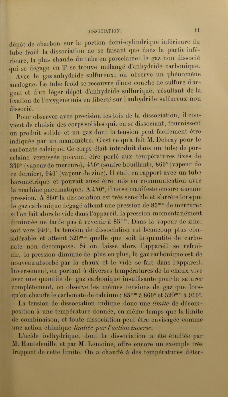 H dépôt de charbon sur la portion demi-cylindrique inférieure du tube froid la dissociation ne se faisant que dans la partie infé- rieure, la plus chaude du tube en porcelaine; le gaz non dissocié qui se dégage en T' se trouve mélangé d’anhydride carbonique. Avec le gaz anhydride sulfureux, on observe un phénomène analogue. Le tube froid se recouvre d’une couche de sulfure d’ar- gent et d’un léger dépôt d’anhydride sulfurique, résultant de la fixation de l’oxygène mis en liberté sur l’anhydride sulfureux non dissocié. Pour observer avec précision les lois de la dissociation, il con- vient de choisir des corps solides qui, en se dissociant, fournissent un produit solide et un gaz dont la tension peut facilement être indiquée par un manomètre. C’est ce qu’a fait M. Debray pour le carbonate calcique. Ce corps était introduit dans un tube de por- celaine vernissée pouvant être porté aux températures fixes de 350° (vapeur de mercure), 440° (soufre bouillant), 860° (vapeur de ce dernier), 940° (vapeur de zinc). Il était en rapport avec un tube barométrique et pouvait aussi être mis en communication avec la machine pneumatique. A 440°, il ne se manifeste encore aucune pression. A 860° la dissociation est très sensible et s’arrête lorsque le gaz carbonique dégagé atteint une pression de 85mm de mercure ; si l’on fait alors le vide dans l’appareil, la pression momentanément diminuée ne tarde pas à revenir à 85mm. Dans la vapeur de zinc, soit vers 940°, la tension de dissociation est beaucoup plus con- sidérable et atteint 520mm quelle que soit la quantité de carbo- nate non décomposé. Si on laisse alors l’appareil se refroi- dir, la pression diminue de plus en plus, le gaz carbonique est de nouveau absorbé par la chaux et le vide se fait dans l’appareil. Inversement, en portant à diverses températures de la chaux vive avec une quantité de gaz carbonique insuffisante pour la saturer complètement, on observe les mêmes tensions de gaz que lors- qu'on chauffe le carbonate de calcium : 85mm à 860° et 520mm à 940°. La tension de dissociation indique donc une limite de décom- position à une température donnée, en même temps que la limite de combinaison, et toute dissociation peut être envisagée comme une action chimique limitée 'par Vaction inverse. L’acide iodhydrique, dont la dissociation a été étudiée par M. Hautefeuille et par M. Lemoine, offre encore un exemple très frappant de cette limite. On a chauffé à des températures déter-