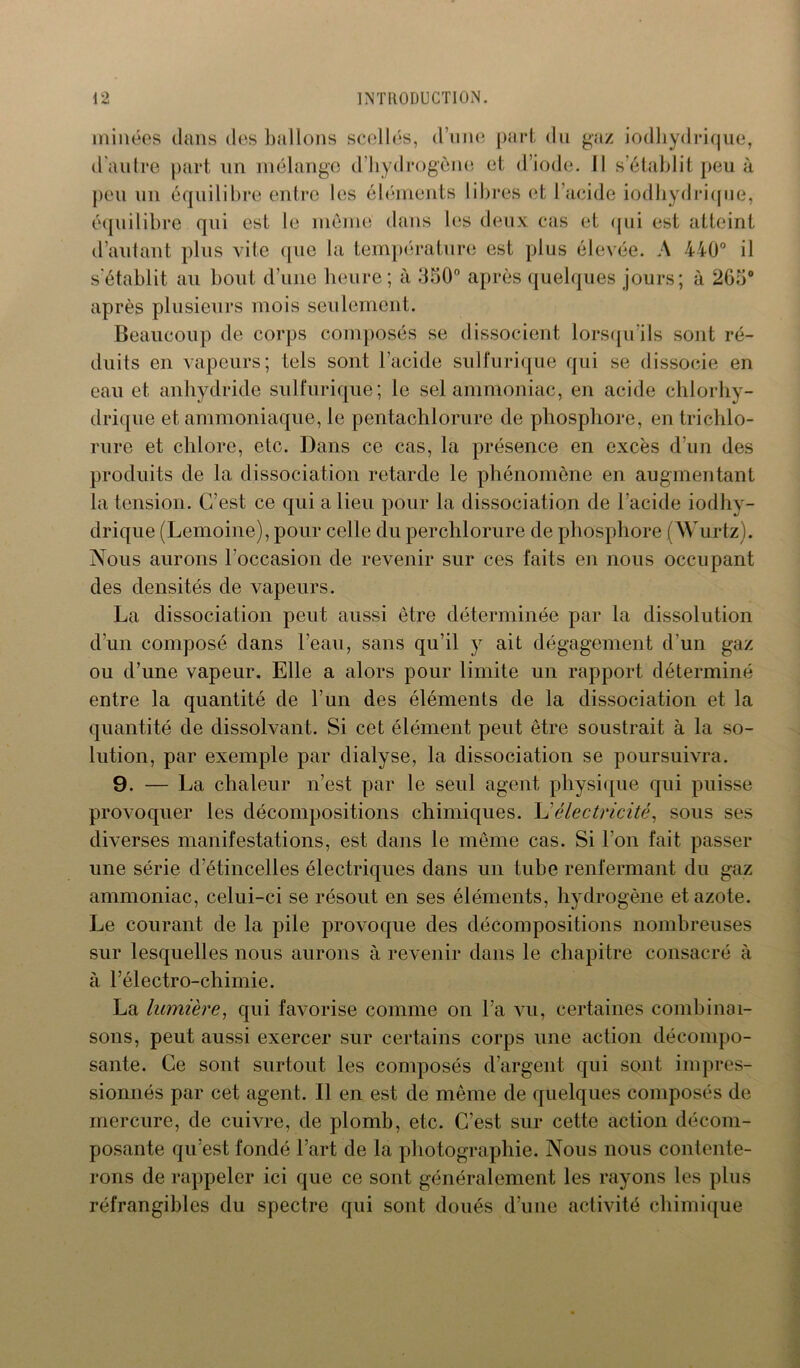minées dans des ballons scellés, d’une part du gaz iodhydrique, d'autre part un mélange d’hydrogène et d’iode. Il s’établit peu à peu un équilibre entre les éléments libres et l’acide iodhydrique, équilibre qui est le meme dans les deux cas et qui est atteint d’autant plus vile que la température est plus élevée. A 440° il s'établit au bout d’une heure; à 350° après quelques jours; à 265° après plusieurs mois seulement. Beaucoup de corps composés se dissocient lorsqu’ils sont ré- duits en vapeurs; tels sont l’acide sulfurique qui se dissocie en eau et, anhydride sulfurique; le sel ammoniac, en acide chlorhy- drique et ammoniaque, le pcntachlorure de phosphore, en triehlo- rure et chlore, etc. Dans ce cas, la présence en excès d’un des produits de la dissociation retarde le phénomène en augmentant la tension. C’est ce qui a lieu pour la dissociation de l’acide iodhy- drique (Lemoine), pour celle du perchlorure de phosphore (Wurtz). Nous aurons l’occasion de revenir sur ces faits en nous occupant des densités de vapeurs. La dissociation peut aussi être déterminée par la dissolution d’un composé dans l’eau, sans qu’il y ait dégagement d’un gaz ou d’une vapeur. Elle a alors pour limite un rapport déterminé entre la quantité de l’un des éléments de la dissociation et la quantité de dissolvant. Si cet élément peut être soustrait à la so- lution, par exemple par dialyse, la dissociation se poursuivra. 9. — La chaleur n’est par le seul agent physique qui puisse provoquer les décompositions chimiques. L'électricité, sous ses diverses manifestations, est dans le même cas. Si l’on fait passer une série d’étincelles électriques dans un tube renfermant du gaz ammoniac, celui-ci se résout en ses éléments, hydrogène et azote. Le courant de la pile provoque des décompositions nombreuses sur lesquelles nous aurons à revenir dans le chapitre consacré à à l’électro-chimie. La lumière, qui favorise comme on l’a vu, certaines combinai- sons, peut aussi exercer sur certains corps une action décompo- sante. Ce sont surtout les composés d’argent qui sont impres- sionnés par cet agent. Il en est de même de quelques composés de mercure, de cuivre, de plomb, etc. C’est sur cette action décom- posante qu’est fondé l’art de la photographie. Nous nous contente- rons de rappeler ici que ce sont généralement les rayons les plus réfrangibles du spectre qui sont doués d’une activité chimique