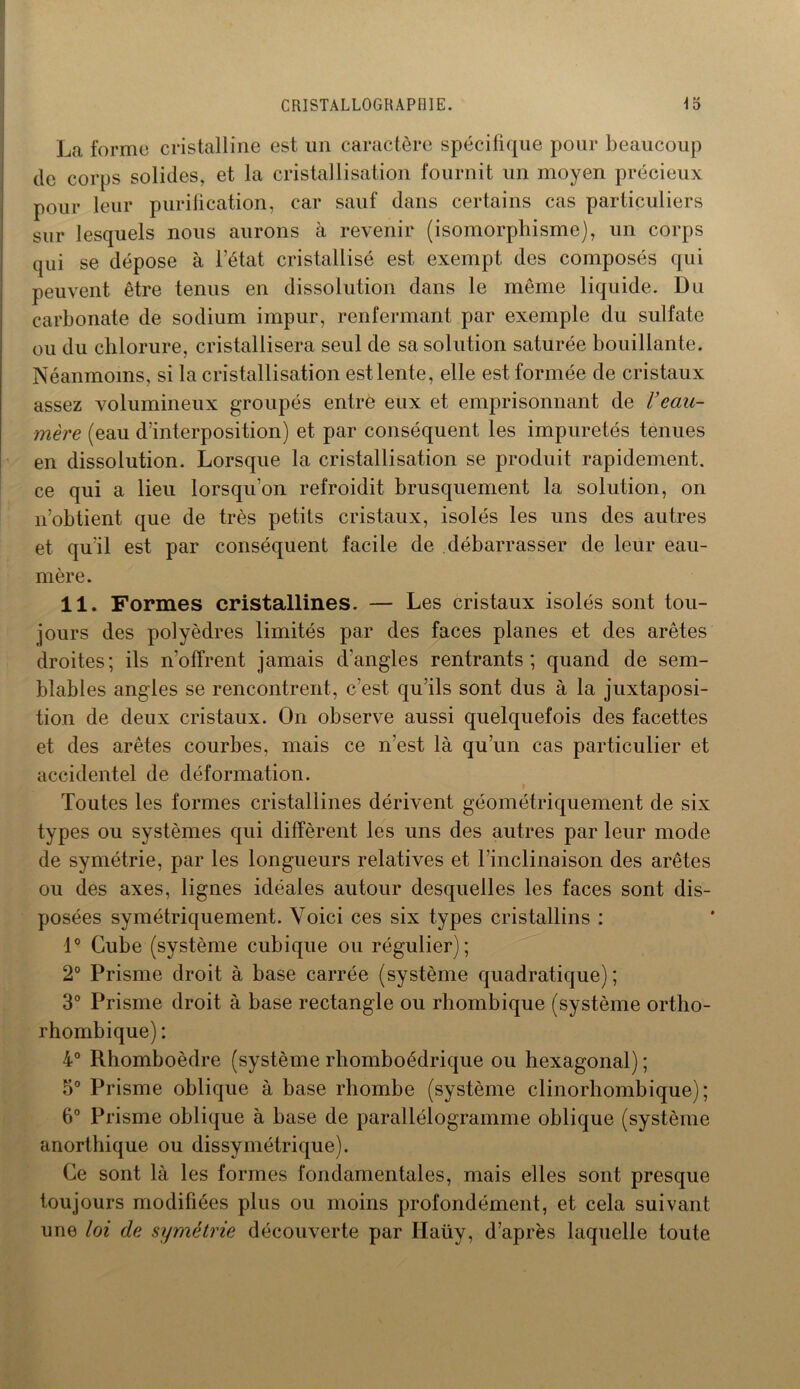 La forme cristalline est un caractère spécifique pour beaucoup de corps solides, et la cristallisation fournit un moyen précieux pour leur purification, car sauf dans certains cas particuliers sur lesquels nous aurons à revenir (isomorphisme), un corps qui se dépose à l’état cristallisé est exempt des composés qui peuvent être tenus en dissolution dans le même liquide. Du carbonate de sodium impur, renfermant par exemple du sulfate ou du chlorure, cristallisera seul de sa solution saturée bouillante. Néanmoins, si la cristallisation est lente, elle est formée de cristaux assez volumineux groupés entre eux et emprisonnant de Veau- mère (eau d’interposition) et par conséquent les impuretés tenues en dissolution. Lorsque la cristallisation se produit rapidement, ce qui a lieu lorsqu’on refroidit brusquement la solution, on n’obtient que de très petits cristaux, isolés les uns des autres et qu’il est par conséquent facile de débarrasser de leur eau- mère. 11. Formes cristallines. — Les cristaux isolés sont tou- jours des polyèdres limités par des faces planes et des arêtes droites; ils n’offrent jamais d’angles rentrants; quand de sem- blables angles se rencontrent, c’est qu’ils sont dus à la juxtaposi- tion de deux cristaux. On observe aussi quelquefois des facettes et des arêtes courbes, mais ce n'est là qu’un cas particulier et accidentel de déformation. > Toutes les formes cristallines dérivent géométriquement de six types ou systèmes qui diffèrent les uns des autres par leur mode de symétrie, par les longueurs relatives et l’inclinaison des arêtes ou des axes, lignes idéales autour desquelles les faces sont dis- posées symétriquement. Voici ces six types cristallins : 1° Cube (système cubique ou régulier); 2° Prisme droit à base carrée (système quadratique); 3° Prisme droit à base rectangle ou rhombique (système ortho- rhombique) : 4° Rhomboèdre (système rhomboédrique ou hexagonal) ; 5° Prisme oblique à base rhombe (système clinorhombique); 6° Prisme oblique à base de parallélogramme oblique (système anorthique ou dissymétrique). Ce sont là les formes fondamentales, mais elles sont presque toujours modifiées plus ou moins profondément, et cela suivant une loi de symétrie découverte par Ilaiiy, d’après laquelle toute