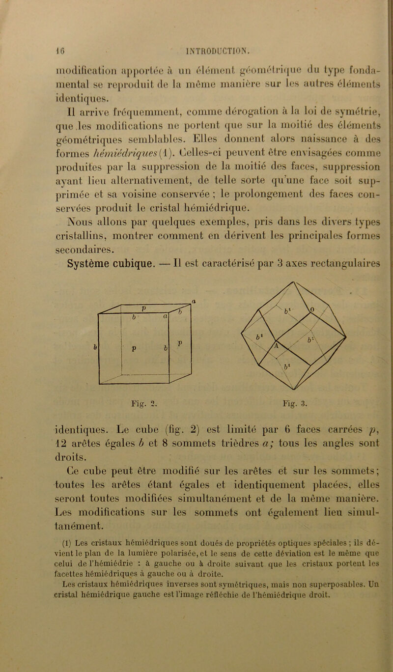 modification apportée à un élément géométrique du type fonda- mental se reproduit de la même manière sur les autres éléments identiques. Il arrive fréquemment, comme dérogation à la loi de symétrie, que .les modifications ne portent que sur la moitié des éléments géométriques semblables. Elles donnent alors naissance à des formes hémiédriques [ 1). Celles-ci peuvent être envisagées comme produites par la suppression de la moitié des faces, suppression ayant lieu alternativement, de telle sorte qu’une face soit sup- primée et sa voisine conservée ; le prolongement des faces con- servées produit le cristal hémiédrique. Nous allons par quelques exemples, pris dans les divers types cristallins, montrer comment en dérivent les principales formes secondaires. Système cubique. — Il est caractérisé par 3 axes rectangulaires identiques. Le cube (fig. 2) est limité par 6 faces carrées p, 12 arêtes égales b et 8 sommets trièdres a; tous les angles sont droits. Ce cube peut être modifié sur les arêtes et sur les sommets; toutes les arêtes étant égales et identiquement placées, elles seront toutes modifiées simultanément et de la même manière. Les modifications sur les sommets ont également lieu simul- tanément. (1) Les cristaux hémiédriques sont doués de propriétés optiques spéciales ; ils dé- vient le plan de la lumière polarisée,et le sens de cette déviation est le même que celui de l’hémiédrie : à gauche ou à droite suivant que les cristaux portent les facettes hémiédriques à gauche ou à droite. Les cristaux hémiédriques inverses sont symétriques, mais non superposables. Un cristal hémiédrique gauche est l’image réfléchie de l’hémiédrique droit.