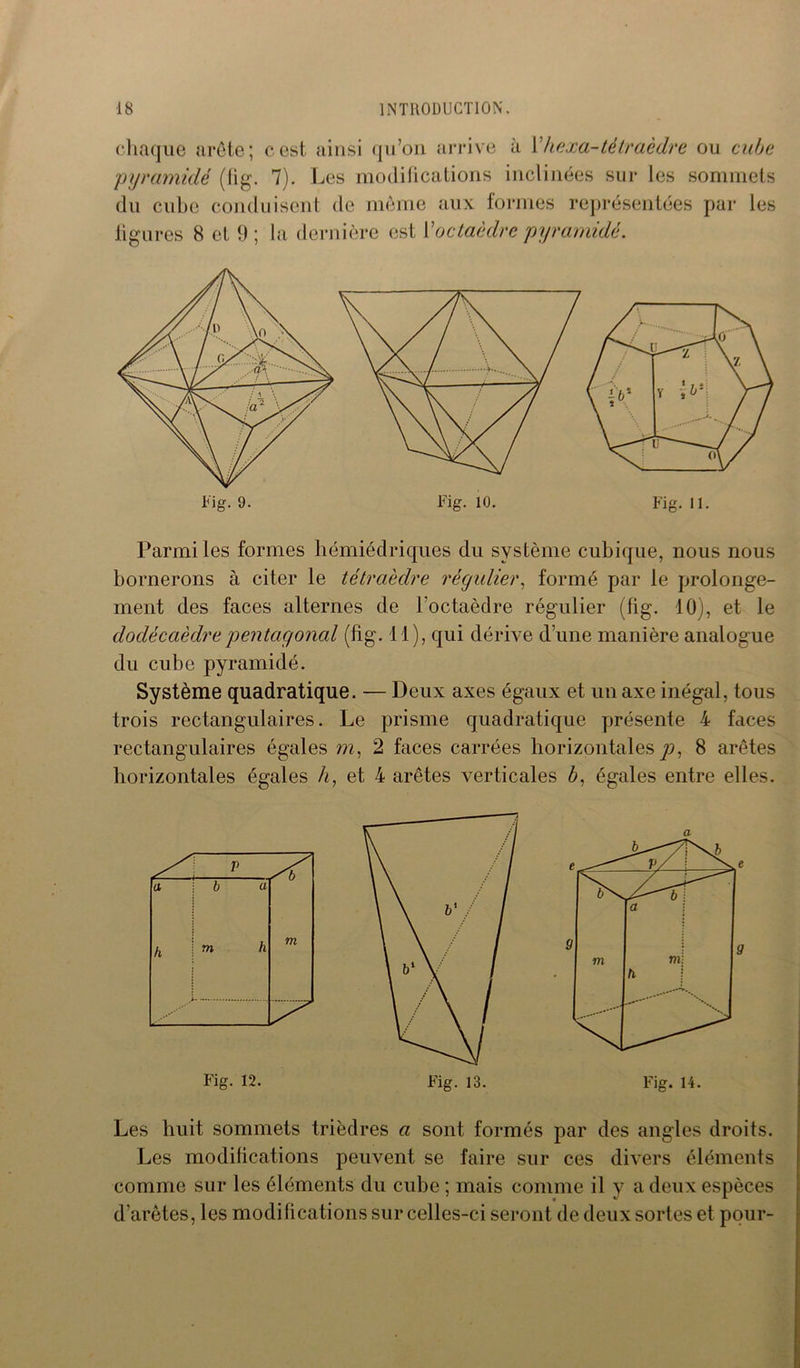 chaque arête; cest ainsi qu’on arrive à l’hexa-tétraèdre ou cube pyramide (fig. 7). Les modifications inclinées sur les sommets du cube conduisent de même aux formes représentées par les figures 8 et 9 ; la dernière est l'octaèdre pyramide. Fig. 11. Parmi les formes hémiédriques du système cubique, nous nous bornerons à citer le tétraèdre régulier, formé par le prolonge- ment des faces alternes de l'octaèdre régulier (fig. 10), et le dodécaèdre pentagonal (fig. il), qui dérive d’une manière analogue du cube pyramidé. Système quadratique. — Deux axes égaux et un axe inégal, tous trois rectangulaires. Le prisme quadratique présente 4 faces rectangulaires égales m, 2 faces carrées horizontales p, 8 arêtes horizontales égales h, et 4 arêtes verticales b. égales entre elles. a Les huit sommets trièdres a sont formés par des angles droits. Les modifications peuvent se faire sur ces divers éléments comme sur les éléments du cube; mais comme il y a deux espèces d'arêtes, les modifications sur celles-ci seront de deux sortes et pour-