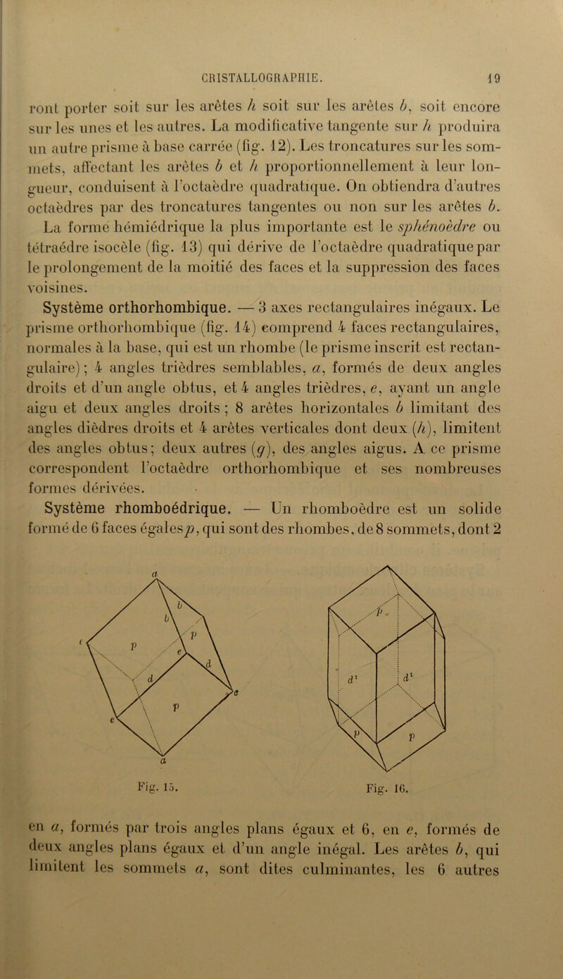 ront porter soit sur les arêtes h soit sur les arêtes b, soit encore sur les unes et les autres. La modificative tangente sur h produira un autre prisme à base carrée (fig. 12). Les troncatures sur les som- mets, affectant les arêtes b et h proportionnellement à leur lon- gueur, conduisent à l'octaèdre quadratique. On obtiendra d’autres octaèdres par des troncatures tangentes ou non sur les arêtes b. La forme hémiédrique la plus importante est le sphénoèdre ou tétraèdre isocèle (fig. 13) qui dérive de l’octaèdre quadratique par le prolongement de la moitié des faces et la suppression des faces voisines. Système orthorhombique. —3 axes rectangulaires inégaux. Le prisme orthorhombique (fig. 14) comprend 4 faces rectangulaires, normales à la base, qui est un rhombe (le prisme inscrit est rectan- gulaire) ; 4 angles trièdres semblables, «, formés de deux angles droits et d’un angle obtus, et 4 angles trièdres, <?, ayant un angle aigu et deux angles droits ; 8 arêtes horizontales b limitant des angles dièdres droits et 4 arêtes verticales dont deux (A), limitent des angles obtus; deux autres (g), des angles aigus. A ce prisme correspondent l’octaèdre orthorhombique et ses nombreuses formes dérivées. Système rhomboédrique. — Un rhomboèdre est un solide formé de 6 faces égalesp, qui sont des rhombes, de 8 sommets, dont 2 en a, formés par trois angles plans égaux et 6, en e, formés de deux angles plans égaux et d’un angle inégal. Les arêtes b, qui limitent les sommets a, sont dites culminantes, les 6 autres Fig. 15. Fig. IG.