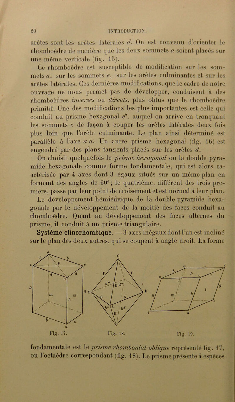 arêtes sont les arêtes latérales d. On est convenu d’orienter le rhomboèdre de manière que les deux sommets a soient placés sur une même verticale (fig. 15). Ce rhomboèdre est susceptible de modification sur les som- mets a, sur les sommets /?, sur les arêtes culminantes et sur les arêtes latérales. Ces dernières modifications, que le cadre de notre ouvrage ne nous permet pas de développer, conduisent à des rhomboèdres inverses ou directs, plus obtus que le rhomboèdre primitif. Une des modifications les plus importantes est celle qui conduit au prisme hexagonal c2, auquel on arrive en tronquant les sommets e de façon à couper les arêtes latérales deux fois plus loin que l'arête culminante. Le plan ainsi déterminé est parallèle à J'axe a a. Un autre prisme hexagonal (fig. 16) est engendré par des plans tangents placés sur les arêtes d. On choisit quelquefois le prisme hexagonal ou la double pyra- mide hexagonale comme forme fondamentale, qui est alors ca- actérisée par 4 axes dont 3 égaux situés sur un même plan en formant des angles de 60°; le quatrième, différent des trois pre- miers, passe par leur point de croisement et est normal à leur plan. Le développement hémiédrique de la double pyramide hexa- gonale par le développement de la moitié des faces conduit au rhomboèdre. Quant au développement des faces alternes du prisme, il conduit à un prisme triangulaire. Système clinorhombique. —3 axes inégaux dont l’un est incliné sur le plan des deux autres, qui se coupent à angle droit. La forme a fondamentale est le prisme rhomboïdal oblique représenté fig. 17, ou l’octaèdre correspondant (fig. 18). Le prisme présente 4 espèces