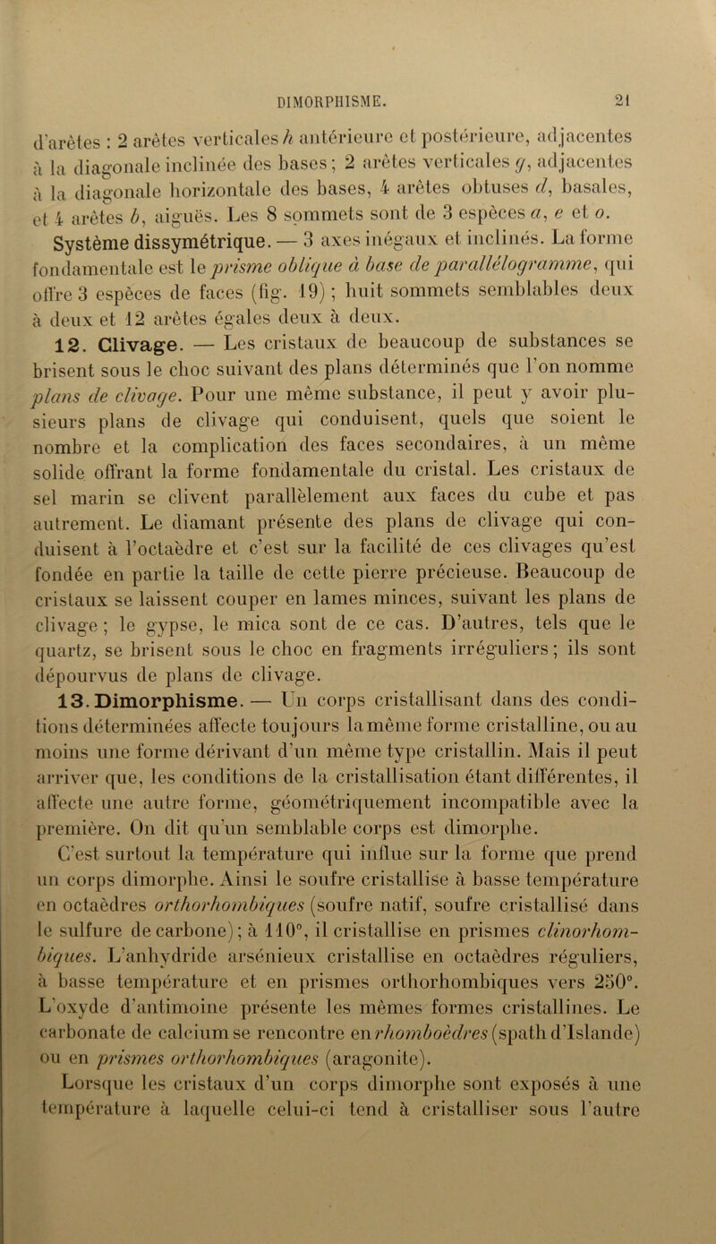 d'arètes : 2 arêtes verticales/? antérieure et postérieure, adjacentes à la diagonale inclinée des bases; 2 arêtes verticales g, adjacentes à la diagonale horizontale des bases, 4 arêtes obtuses cl, basales, et 4 arêtes b, aiguës. Les 8 sommets sont de 3 espèces a, e et o. Système dissymétrique. — 3 axes inégaux et inclinés. La forme fondamentale est le prisme oblique à base de parallélogramme, qui offre 3 espèces de faces (fig. 19); huit sommets semblables deux à deux et 12 arêtes égales deux à deux. 12. Clivage. — Les cristaux de beaucoup de substances se brisent sous le choc suivant des plans déterminés que l'on nomme plans de clivage. Pour une même substance, il peut y avoir plu- sieurs plans de clivage qui conduisent, quels que soient le nombre et la complication des faces secondaires, à un même solide offrant la forme fondamentale du cristal. Les cristaux de sel marin se clivent parallèlement aux faces du cube et pas autrement. Le diamant présente des plans de clivage qui con- duisent à l’octaèdre et c’est sur la facilité de ces clivages qu’est fondée en partie la taille de cette pierre précieuse. Beaucoup de cristaux se laissent couper en lames minces, suivant les plans de clivage ; le gypse, le mica sont de ce cas. D’autres, tels que le quartz, se brisent sous le choc en fragments irréguliers ; ils sont dépourvus de plans de clivage. 13. Dimorphisme. — Un corps cristallisant dans des condi- tions déterminées affecte toujours la même forme cristalline, ou au moins une forme dérivant d’un même type cristallin. Mais il peut arriver que, les conditions de la cristallisation étant différentes, il affecte une autre forme, géométriquement incompatible avec la première. On dit qu’un semblable corps est dimorphe. C’est surtout la température qui influe sur la forme que prend un corps dimorphe. Ainsi le soufre cristallise à basse température en octaèdres orthorhombigues (soufre natif, soufre cristallisé dans le sulfure de carbone); à 110°, il cristallise en prismes clinorhom- biques. L’anhydride arsénieux cristallise en octaèdres réguliers, à basse température et en prismes orthorhombiques vers 250°. L’oxyde d’antimoine présente les mêmes formes cristallines. Le carbonate de calcium se rencontre en rhomboèdres (spath d’Islande) ou en prismes orthorhombiques (aragonite). Lorsque les cristaux d’un corps dimorphe sont exposés à une température à laquelle celui-ci tend à cristalliser sous l’autre