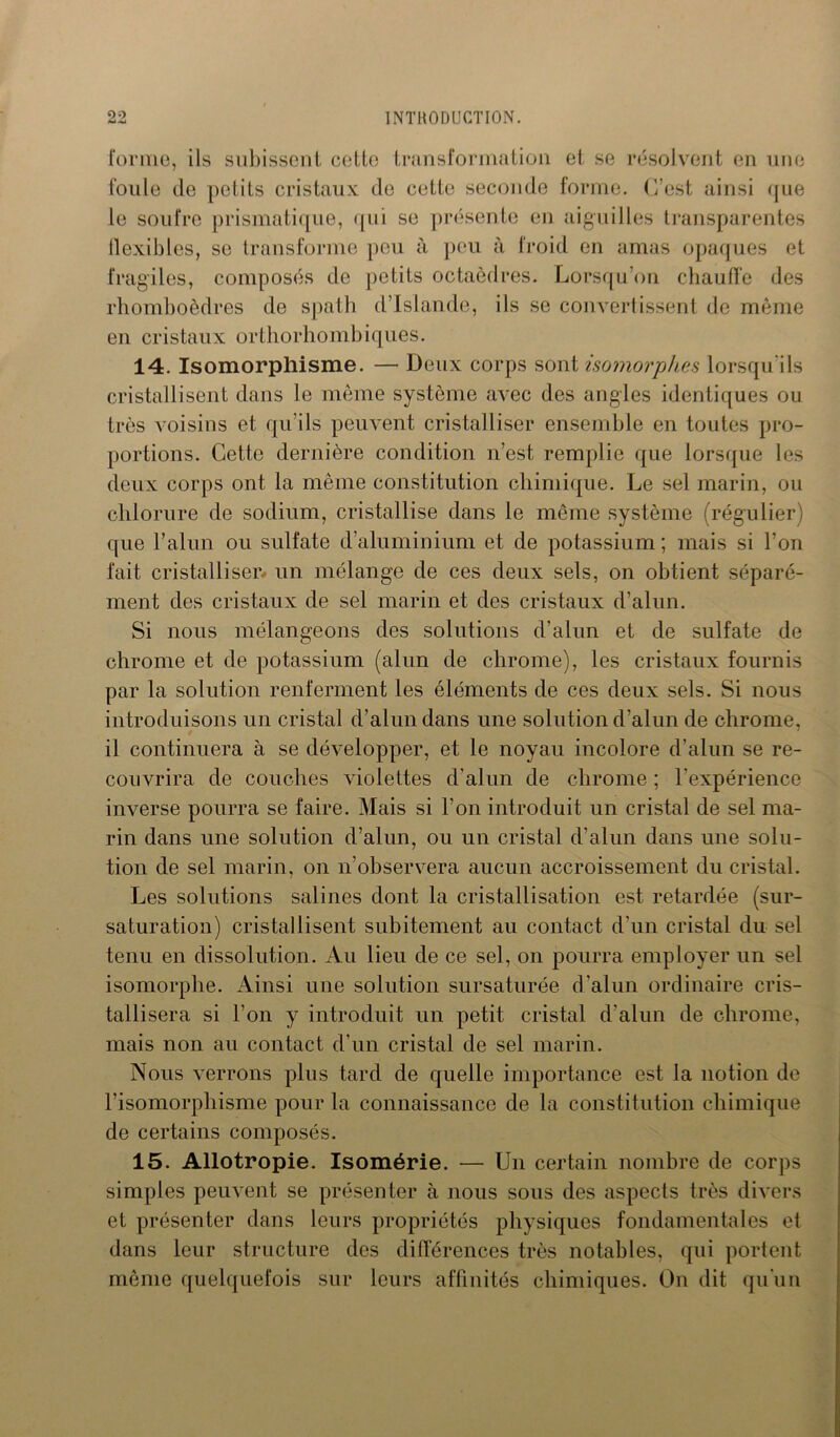 forme, ils subissent cette transformation et se résolvent en une foule de petits cristaux de cette seconde forme. C’est ainsi que le soufre prismatique, qui se présente en aiguilles transparentes flexibles, se transforme peu à peu à froid en amas opaques et fragiles, composés de petits octaèdres. Lorsqu’on chauffe des rhomboèdres de spath d’Islande, ils se convertissent de même en cristaux orthorhombiques. 14. Isomorphisme. — Deux corps sont isomorphes lorsqu'ils cristallisent dans le même système avec des angles identiques ou très voisins et qu’ils peuvent cristalliser ensemble en toutes pro- portions. Cette dernière condition n’est remplie que lorsque les deux corps ont la même constitution chimique. Le sel marin, ou chlorure de sodium, cristallise dans le même système (régulier) que l’alun ou sulfate d’aluminium et de potassium; mais si l’on fait cristalliser- un mélange de ces deux sels, on obtient séparé- ment des cristaux de sel marin et des cristaux d’alun. Si nous mélangeons des solutions d’alun et de sulfate de chrome et de potassium (alun de chrome), les cristaux fournis par la solution renferment les éléments de ces deux sels. Si nous introduisons un cristal d’alun dans une solution d’alun de chrome, il continuera à se développer, et le noyau incolore d’alun se re- couvrira de couches violettes d’alun de chrome ; l’expérience inverse pourra se faire. Mais si l’on introduit un cristal de sel ma- rin dans une solution d’alun, ou un cristal d'alun dans une solu- tion de sel marin, on n’observera aucun accroissement du cristal. Les solutions salines dont la cristallisation est retardée (sur- saturation) cristallisent subitement au contact d’un cristal du sel tenu en dissolution. Au lieu de ce sel, on pourra employer un sel isomorphe. Ainsi une solution sursaturée d’alun ordinaire cris- tallisera si l’on y introduit un petit cristal d’alun de chrome, mais non au contact d’un cristal de sel marin. Nous verrons plus tard de quelle importance est la notion de l’isomorphisme pour la connaissance de la constitution chimique de certains composés. 15. Allotropie. Isomérie. — Un certain nombre de corps simples peuvent se présenter à nous sous des aspects très divers et présenter dans leurs propriétés physiques fondamentales et dans leur structure des différences très notables, qui portent même quelquefois sur leurs affinités chimiques. On dit qu'un
